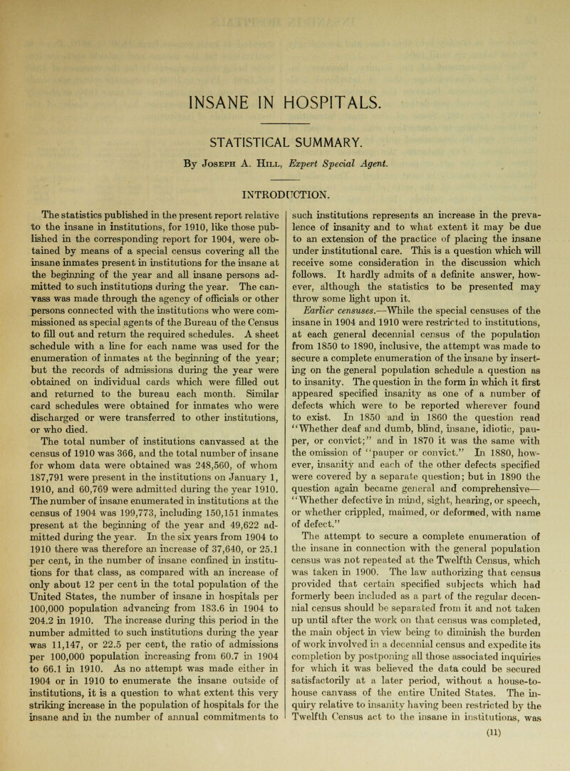 STATISTICAL SUMMARY. By Joseph A. Hill, Ex-pert Special Agent. INTRODUCTION. The statistics published in the present report relative to the insane in institutions, for 1910, like those pub- lished in tbe corresponding report for 1904, were ob- tained by means of a special census covering all the insane inmates present in institutions for the insane at the beginning of the year and all insane persons ad- mitted to such institutions during the year. The can- vass was made through the agency of officials or other persons connected with the institutions who were com- missioned as special agents of the Bureau of the Census to fill out and return the required schedules. A sheet schedule with a line for each name was used for the enumeration of inmates at the beginning of the year; but the records of admissions during the year were obtained on individual cards which were filled out and returned to the bureau each month. Similar card schedules were obtained for inmates who were discharged or were transferred to other institutions, or who died. The total number of institutions canvassed at the census of 1910 was 366, and the total number of insane for whom data were obtained was 248,560, of whom 187,791 were present in the institutions on January 1, 1910, and 60,769 were admitted during the year 1910. The number of insane enumerated in institutions at the census of 1904 was 199,773, including 150,151 inmates present at the beginning of the year and 49,622 ad- mitted during the year. In the six years from 1904 to 1910 there was therefore an increase of 37,640, or 25.1 per cent, in the number of insane confined in institu- tions for that class, as compared with an increase of only about 12 per cent in the total population of the United States, the number of insane in hospitals per 100,000 population advancing from 183.6 in 1904 to 204.2 in 1910. The increase during this period in the number admitted to such institutions during the year was 11,147, or 22.5 per cent, the ratio of admissions per 100,000 population increasing from 60.7 in 1904 to 66.1 in 1910. As no attempt was made either in 1904 or in 1910 to enumerate the insane outside of institutions, it is a question to what extent this very striking increase in the population of hospitals for the insane and in the number of annual commitments to such institutions represents an increase in the preva- lence of insanity and to what extent it may be due to an extension of the practice of placing the insane under institutional care. This is a question which will receive some consideration in the discussion which follows. It hardly admits of a definite answer, how- ever, although the statistics to be presented may throw some fight upon it. Earlier censuses.—While the special censuses of the insane in 1904 and 1910 were restricted to institutions, at each general decennial census of the population from 1850 to 1890, inclusive, the attempt was made to secure a complete enumeration of the insane by insert- ing on the general population schedule a question as to insanity. The question in the form in which it first appeared specified insanity as one of a number of defects which were to be reported wherever found to exist. In 1850 and in 1860 the question read Whether deaf and dumb, blind, insane, idiotic, pau- per, or convict; and in 1870 it was the same with the omission of pauper or convict. In 1880, how- ever, insanity and each of the other defects specified were covered by a separate question; but in 1890 the question again became general and comprehensive— Whether defective in mind, sight, hearing, or speech, or whether crippled, maimed, or deformed, with name of defect. The attempt to secure a complete enumeration of the insane in connection with the general population census was not repeated at the Twelfth Census, which was taken in 1900. The law authorizing that census provided that certain specified subjects which had formerly been included as a part of the regular decen- nial census should be separated from it and not taken up until after the work on that census was completed, the main object in view being to diminish the burden of work involved in a decennial census and expedite its completion by postponing all those associated inquiries for which it was believed the data could be secured satisfactorily at a later period, without a house-to- house canvass of the entire United States. The in- quiry relative to insanity having been restricted by the Twelfth Census act to the insane in institutions, was