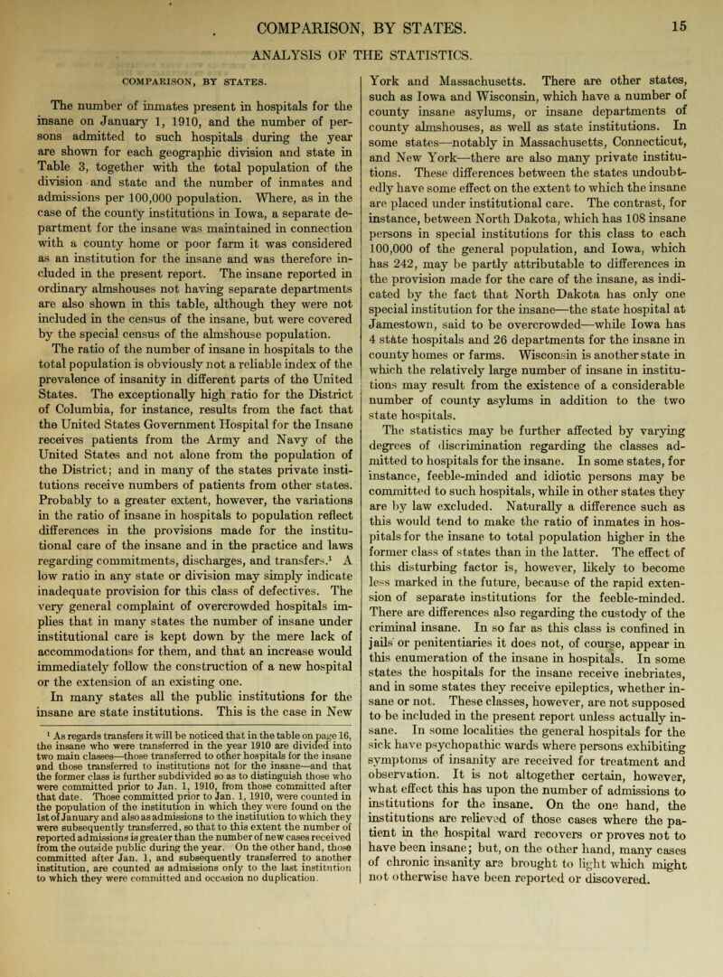 ANALYSIS OF THE STATISTICS. COMPARISON, BY STATES. The number of inmates present in hospitals for the insane on January 1, 1910, and the number of per- sons admitted to such hospitals during the year are shown for each geographic division and state in Table 3, together with the total population of the division and state and the number of inmates and admissions per 100,000 population. Where, as in the case of the county institutions in Iowa, a separate de- partment for the insane was maintained in connection with a county home or poor farm it was considered as an institution for the insane and was therefore in- cluded in the present report. The insane reported in ordinary almshouses not having separate departments are also shown in this table, although they were not included in the census of the insane, but were covered by the special census of the almshouse population. The ratio of the number of insane in hospitals to the total population is obviously not a reliable index of the prevalence of insanity in different parts of the United States. The exceptionally high ratio for the District of Columbia, for instance, results from the fact that the United States Government Hospital for the Insane receives patients from the Army and Navy of the United States and not alone from the population of the District; and in many of the states private insti- tutions receive numbers of patients from other states. Probably to a greater extent, however, the variations in the ratio of insane in hospitals to population reflect differences in the provisions made for the institu- tional care of the insane and in the practice and laws regarding commitments, discharges, and transfers.1 A low ratio in any state or division may simply indicate inadequate provision for this class of defectives. The very general complaint of overcrowded hospitals im- plies that in many states the number of insane under institutional care is kept down by the mere lack of accommodations for them, and that an increase would immediately follow the construction of a new hospital or the extension of an existing one. In many states all the public institutions for the insane are state institutions. This is the case in New 1 As regards transfers it will be noticed that in the table on page 16, the insane who were transferred in the year 1910 are divided into two main classes—those transferred to other hospitals for the insane and tbose transferred to institutions not for the insane—and that the former class is further subdivided so as to distinguish those who were committed prior to Jan. 1, 1910, from those committed after that date. Those committed prior to Jan. 1, 1910, were counted in the population of the institution in which they were found on the 1st of January and also as admissions to the institution to which they were subsequently transferred, so that to this extent the number of reported admissions is greater than the number of new cases received from the outside public during the year. On the other hand, those committed after Jan. 1, and subsequently transferred to another institution, are counted as admissions only to the last institution to which they were committed and occasion no duplication. York and Massachusetts. There are other states, such as Iowa and Wisconsin, which have a number of county insane asylums, or insane departments of county almshouses, as well as state institutions. In some states—notably in Massachusetts, Connecticut, and New York—there are also many private institu- tions. These differences between the states undoubt- edly have some effect on the extent to which the insane are placed under institutional care. The contrast, for instance, between North Dakota, which has 108 insane persons in special institutions for this class to each 100,000 of the general population, and Iowa, which has 242, may be partly attributable to differences in the provision made for the care of the insane, as indi- cated by the fact that North Dakota has only one special institution for the insane—the state hospital at Jamestown, said to be overcrowded—while Iowa has 4 state hospitals and 26 departments for the insane in county homes or farms. Wisconsin is another state in which the relatively large number of insane in institu- tions may result from the existence of a considerable number of county asylums in addition to the two state hospitals. The statistics may be further affected by varying degrees of discrimination regarding the classes ad- mitted to hospitals for the insane. In some states, for instance, feeble-minded and idiotic persons may be committed to such hospitals, while in other states they are by law excluded. Naturally a difference such as this would tend to make the ratio of inmates in hos- pitals for the insane to total population higher in the former class of states than in the latter. The effect of this disturbing factor is, however, likely to become less marked in the future, because of the rapid exten- sion of separate institutions for the feeble-minded. There are differences also regarding the custody of the criminal insane. In so far as this class is confined in jails or penitentiaries it does not, of course, appear in this enumeration of the insane in hospitals. In some states the hospitals for the insane receive inebriates, and in some states they receive epileptics, whether in- sane or not. These classes, however, are not supposed to be included in the present report unless actually in- sane. In some localities the general hospitals for the sick have psychopathic wards where persons exhibiting symptoms of insanity are received for treatment and observation. It is not altogether certain, however, what effect this has upon the number of admissions to institutions for the insane. On the one hand, the institutions are relieved of those cases where the pa- tient in the hospital ward recovers or proves not to have been insane; but, on the other hand, many cases of chronic insanity are brought to light which might not otherwise have been reported or discovered.