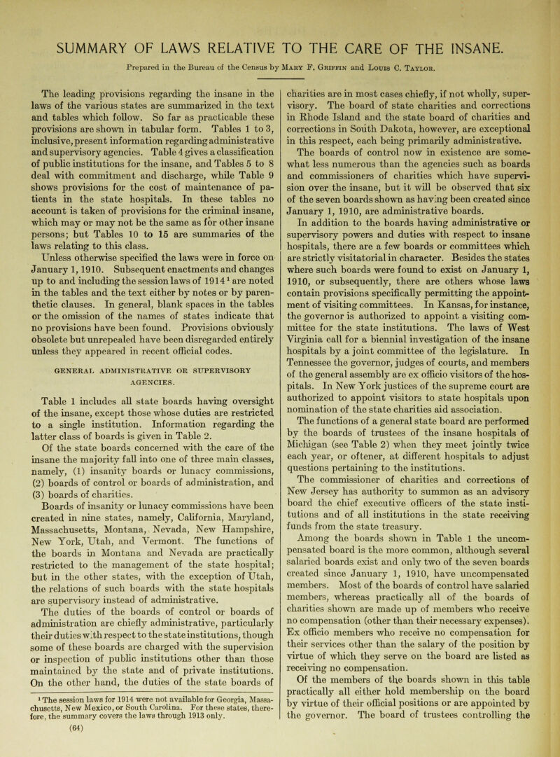 Prepared in the Bureau of the Census by Mary F. Griffin and Louis C. Taylor. The leading provisions regarding the insane in the laws of the various states are summarized in the text and tables which follow. So far as practicable these provisions are shown in tabular form. Tables 1 to 3, inclusive, present information regarding administrative and supervisory agencies. Table 4 gives a classification of public institutions for the insane, and Tables 5 to 8 deal with commitment and discharge, while Table 9 shows provisions for the cost of maintenance of pa- tients in the state hospitals. In these tables no account is taken of provisions for the criminal insane, which may or may not be the same as for other insane persons; but Tables 10 to 15 are summaries of the laws relating to this class. Unless otherwise specified the laws were in force on January 1,1910. Subsequent enactments and changes up to and including the session laws of 1914' are noted in the tables and the text either by notes or by paren- thetic clauses. In general, blank spaces in the tables or the omission of the names of states indicate that no provisions have been found. Provisions obviously obsolete but unrepealed have been disregarded entirely unless they appeared in recent official codes. GENERAL ADMINISTRATIVE OR SUPERVISORY AGENCIES. Table 1 includes all state boards having oversight of the insane, except those whose duties are restricted to a single institution. Information regarding the latter class of boards is given in Table 2. Of the state boards concerned with the care of the insane the majority fall into one of three main classes, namely, (1) insanity boards or lunacy commissions, (2) boards of control or boards of administration, and (3) boards of charities. Boards of insanity or lunacy commissions have been created in nine states, namely, California, Maryland, Massachusetts, Montana, Nevada, New Hampshire, New York, Utah, and Vermont. The functions of the boards in Montana and Nevada are practically restricted to the management of the state hospital; but in the other states, with the exception of Utah, the relations of such boards with the state hospitals are supervisory instead of administrative. The duties of the boards of control or boards of administration are chiefly administrative, particularly their duties with respect to the state institutions, though some of these boards are charged with the supervision or inspection of public institutions other than those maintained by the state and of private institutions. On the other hand, the duties of the state boards of 1 The session laws for 1914 were not available for Georgia, Massa- chusetts, New Mexico, or South Carolina. For these states, there- fore, the summary covers the laws through 1913 only. (64) charities are in most cases chiefly, if not wholly, super- visory. The board of state charities and corrections in Rhode Island and the state board of charities and corrections in South Dakota, however, are exceptional in this respect, each being primarily administrative. The boards of control now in existence are some- what less numerous than the agencies such as boards and commissioners of charities which have supervi- sion over the insane, but it will be observed that six of the seven boards shown as having been created since January 1, 1910, are administrative boards. In addition to the boards having administrative or supervisory powers and duties with respect to insane hospitals, there are a few boards or committees which are strictly visitatorial in character. Besides the states where such boards were found to exist on January 1, 1910, or subsequently, there are others whose laws contain provisions specifically permitting the appoint- ment of visiting committees. In Kansas, for instance, the governor is authorized to appoint a visiting com- mittee for the state institutions. The laws of West Virginia call for a biennial investigation of the insane hospitals by a joint committee of the legislature. In Tennessee the governor, judges of courts, and members of the general assembly are ex officio visitors of the hos- pitals. In New York justices of the supreme court are authorized to appoint visitors to state hospitals upon nomination of the state charities aid association. The functions of a general state board are performed by the boards of trustees of the insane hospitals of Michigan (see Table 2) when they meet jointly twice each year, or oftener, at different hospitals to adjust questions pertaining to the institutions. The commissioner of charities and corrections of New Jersey has authority to summon as an advisory board the chief executive officers of the state insti- tutions and of all institutions in the state receiving funds from the state treasury. Among the boards shown in Table 1 the uncom- pensated board is the more common, although several salaried boards exist and only two of the seven boards created since January 1, 1910, have uncompensated members. Most of the boards of control have salaried members, whereas practically all of the boards of charities shown are made up of members who receive no compensation (other than their necessary expenses). Ex officio members who receive no compensation for their services other than the salary of the position by virtue of which they serve on the board are fisted as receiving no compensation. Of the members of the boards shown in this table practically all either hold membership on the board by virtue of their official positions or are appointed by the governor. The board of trustees controlling the