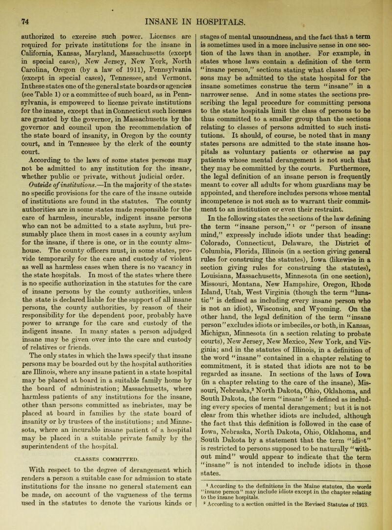 authorized to exercise such power. Licenses are required for private institutions for the insane in California, Kansas, Maryland, Massachusetts (except in special cases), New Jersey, New York, North Carolina, Oregon (by a law of 1911), Pennsylvania (except in special cases), Tennessee, and Vermont. In these states one of the general state boards or agencies (see Table 1) or a committee of such board, as in Penn- sylvania, is empowered to license private institutions for the insane, except that in Connecticut such licenses are granted by the governor, in Massachusetts by the governor and council upon the recommendation of the state board of insanity, in Oregon by the county court, and in Tennessee by the clerk of the county court. According to the laws of some states persons may not be admitted to any institution for the insane, whether public or private, without judicial order. Outside of institutions.—In the majority of the states no specific provisions for the care of the insane outside of institutions are found in the statutes. The county authorities are in some states made responsible for the care of harmless, incurable, indigent insane persons who can not be admitted to a state asylum, but pre- sumably place them in most cases in a county asylum for the insane, if there is one, or in the county alms- house. The county officers must, in some states, pro- vide temporarily for the care and custody of violent as well as harmless cases when there is no vacancy in the state hospitals. In most of the states where there is no specific authorization in the statutes for the care of insane persons by the county authorities, unless the state is declared liable for the support of all insane persons, the county authorities, by reason of their responsibility for the dependent poor, probably have power to arrange for the care and custody of the indigent insane. In many states a person adjudged insane may be given over into the care and custody of relatives or friends. The only states in which the laws specify that insane persons may be boarded out by the hospital authorities are Illinois, where any insane patient in a state hospital may be placed at board in a suitable famdy home by the board of administration; Massachusetts, where harmless patients of any institutions for the insane, other than persons committed as inebriates, may be placed at board in families by the state board of insanity or by trustees of the institutions; and Minne- sota, where an incurable insane patient of a hospital may be placed in a suitable private family by the superintendent of the hospital. CLASSES COMMITTED. With respect to the degree of derangement which renders a person a suitable case for admission to state institutions for the insane no general statement can be made, on account of the vagueness of the terms used in the statutes to denote the various kinds or stages of mental unsoundness, and the fact that a term is sometimes used in a more inclusive sense in one sec- tion of the laws than in another. For example, in states whose laws contain a definition of the term insane person, sections stating what classes of per- sons may be admitted to the state hospital for the insane sometimes construe the term insane in a narrower sense. And in some states the sections pre- scribing the legal procedure for committing persons to the state hospitals limit the class of persons to be thus committed to a smaller group than the sections relating to classes of persons admitted to such insti- tutions. It should, of course, be noted that in many states persons are admitted to the state insane hos- pitals as voluntary patients or otherwise as pay patients whose mental derangement is not such that they may be committed by the courts. Furthermore, the legal definition of an insane person is frequently meant to cover all adults for whom guardians may be appointed, and therefore includes persons whose mental incompetence is not such as to warrant their commit- ment to an institution or even their restraint. In the following states the sections of the law defining the term insane person,1 or person of insane mind, expressly include idiots under that heading: Colorado, Connecticut, Delaware, the District of Columbia, Florida, Illinois (in a section giving general rules for construing the statutes), Iowa (likewise in a section giving rules for construing the statutes), Louisiana, Massachusetts, Minnesota (in one section), Missouri, Montana, New Hampshire, Oregon, Rhode Island, Utah, West Virginia (though the term luna- tic is defined as including every insane person who is not an idiot), Wisconsin, and Wyoming. On the other hand, the legal definition of the term insane person excludes idiots or imbeciles, or both, in Kansas, Michigan, Minnesota (in a section relating to probate courts), New Jersey, New Mexico, New York, and Vir- ginia; and in the statutes of Illinois, in a definition of the word insane contained in a chapter relating to commitment, it is stated that idiots are not to be regarded as insane. In sections of the laws of Iowa (in a chapter relating to the care of the insane), Mis- souri, Nebraska,2 North Dakota, Ohio, Oklahoma, and South Dakota, the term insane is defined as includ- ing every species of mental derangement; but it is not clear from this whether idiots are included, although the fact that this definition is followed in the case of Iowa, Nebraska, North Dakota, Ohio, Oklahoma, and South Dakota by a statement that the term idiot is restricted to persons supposed to be naturally with- out mind would appear to indicate that the term insane is not intended to include idiots in those states. 1 According to the definitions in the Maine statutes, the words insane person may include idiots except in the chapter relating to the insane hospitals. 3 According to a section omitted in the Revised Statutes of 1913.