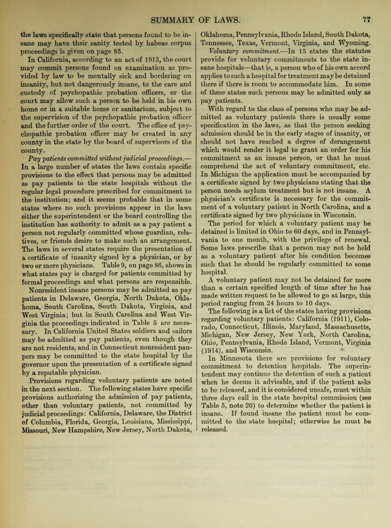 the laws specifically state that persons found to be In- sane may have their sanity tested by habeas corpus proceedings is given on page 85. In California, according to an act of 1913, the court may commit persons found on examination as pro- vided by law to be mentally sick and bordering on insanity, but not dangerously insane, to the care and custody of psychopathic probation officers, or the court may allow such a person to be held in his own home or in a suitable home or sanitarium, subject to the supervision of the psychopathic probation officer and the further order of the court. The office of psy- chopathic probation officer may be created in any county in the state by the board of supervisors of the county. Pay 'patients committed without judicial proceedings.— In a large number of states the laws contain specific provisions to the effect that persons may be admitted as pay patients to the state hospitals without the regular legal procedure prescribed for commitment to the institution; and it seems probable that in some states where no such provisions appear in the laws either the superintendent or the board controlling the institution has authority to admit as a pay patient a person not regularly committed whose guardian, rela- tives, or friends desire to make such an arrangement. The laws in several states require the presentation of a certificate of insanity signed by a physician, or by two or more physicians. Table 9, on page 86, shows in what states pay is charged for patients committed by formal proceedings and what persons are responsible. Nonresident insane persons may be admitted as pay patients in Delaware, Georgia, North Dakota, Okla- homa, South Carolina, South Dakota, Virginia, and West Virginia; but in South Carolina and West Vir- ginia the proceedings indicated in Table 5 are neces- sary. In California United States soldiers and sailors may be admitted as pay patients, even though they are not residents, and in Connecticut nonresident pau- pers may be committed to the state hospital by the governor upon the presentation of a certificate signed by a reputable physician. Provisions regarding voluntary patients are noted in the next section. The following states have specific provisions authorizing the admission of pay patients, other than voluntary patients, not committed by judicial proceedings: California, Delaware, the District of Columbia, Florida, Georgia, Louisiana, Mississippi, Missouri, New Hampshire, New Jersey, North Dakota, Oklahoma, Pennsylvania, Khode Island, South Dakota, Tennessee, Texas, Vermont, Virginia, and Wyoming. Voluntary commitment.—In 15 states the statutes provide for voluntary commitments to the state in- sane hospitals—that is, a person who of his own accord applies to such a hospital for treatment maybe detained there if there is room to accommodate him. In some of these states such persons may be admitted only as pay patients. With regard to the class of persons who may be ad- mitted as voluntary patients there is usually some specification in the laws, as that the person seeking admission should be in the early stages of insanity, or should not have reached a degree of derangement which would render it legal to grant an order for his commitment as an insane person, or that he must comprehend the act of voluntary commitment, etc. In Michigan the application must be accompanied by a certificate signed by two physicians stating that the person needs asylum treatment but is not insane. A physician's certificate is necessary for the commit- ment of a voluntary patient in North Carolina, and a certificate signed by two physicians in Wisconsin. The period for which a voluntary patient may be detained is limited in Ohio to 60 days, and in Pennsyl- vania to one month, with the privilege of renewal. Some laws prescribe that a person may not be held as a voluntary patient after his condition becomes such that he should be regularly committed to some hospital. A voluntary patient may not be detained for more than a certain specified length of time after he has made written request to be allowed to go at large, this period ranging from 24 hours to 10 days. The following is a list of the states having provisions regarding voluntary patients: California (1911), Colo- rado, Connecticut, Illinois, Maryland, Massachusetts, Michigan, New Jersey, New York, North Carolina, Ohio, Pennsylvania, Rhode Island, Vermont, Virginia (1914), and Wisconsin. In Minnesota there are provisions for voluntary commitment to detention hospitals. The superin- tendent may continue the detention of such a patient when he deems it advisable, and if the patient asks to bo released, and it is considered unsafe, must within three days call in the state hospital commission (see Table 5, note 20) to determine whether the patient is insane. If found insane the patient must be com- mitted to the state hospital; otherwise he must be released.