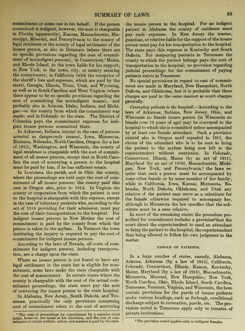 commitment or some one in his behalf. If the person committed is indigent, however, the cost is chargeable in Florida (apparently), Kansas, Massachusetts, Mis- sissippi, Missouri, and Pennsylvania to the county of legal residence or the county of legal settlement of the insane person, as also in Delaware (where there are no specific provisions regarding the cost of commit- ment of nonindigent persons); in Connecticut,1 Maine, and Rhode Island, to the town liable for his support; in New York, to the town, city, or county securing the commitment; in California (with the exception of the sheriff's fees and expenses, which are paid by the state), Georgia, Illinois, Texas, Utah, and Wyoming, as well as in South Carolina and West Virginia (where there appear to be no specific provisions regarding the cost of committing the nonindigent insane),—and probably also in Arizona, Idaho, Indiana, and Michi- gan—to the county from which the commitment was made; and in Colorado to the state. The District of Columbia pays the commitment expenses for indi- gent insane persons committed there. In Arkansas, Indiana (except in the case of persons arrested as dangerously insane), Iowa, Minnesota, Montana, Nebraska, North Carolina, Oregon (by a law of 1913), Washington, and Wisconsin, the county of legal residence is chargeable with the cost of commit- ment of all insane persons, except that in North Caro- lina the cost of conveying a person to the hospital must be paid by him, if he has sufficient estate. In Louisiana the parish, and in Ohio the county, where the proceedings are held pays the cost of com- mitment of all insane persons; the county paid this cost in Oregon also, prior to 1913. In Virginia the county or corporation from which the patient is sent to the hospital is chargeable with this expense, except in the case of voluntary patients who, according to tbe act of 1914 providing for their admission, must pay the cost of their transportation to the hospital. For indigent insane persons in New Mexico the cost of commitment is paid by the county from which the person is taken to the asylum. In Vermont the town instituting the inquiry is required to pay the cost of commitment for indigent insane persons. According to the laws of Nevada, all costs of com- mitment for indigent persons, including transporta- tion, are a charge upon the state. Where an insane person is not found to have any legal settlement in the state but is eligible for com- mitment, some laws make the state chargeable with the cost of commitment. In certain states where the county is chargeable with the cost of the actual com- mitment proceedings, the state must pay the cost of conveying the insane person to the state hospital. In Alabama, New Jersey, South Dakota, and Ten- nessee, practically the only provisions concerning cost of commitment relate to the cost of conveying 1 The coetB of proceedings for commitment by a superior court judge, however, are taxed at his discretion, and the cost of com- mitment of certain soldiers, sailors, and marines is paid by the state. the insane person to the hospital. For an indigent patient in Alabama the county of lesidence must pay such expenses. In New Jersey the trustee, guardian, or relative liable for the support of the insane person must pay for his transportation to the hospital. The state pays this expense in Kentucky and South Dakota. For nonpaying patients in Tennessee the county to which the patient belongs pays the cost of transportation to the hospital; no provision regarding judicial proceedings for the commitment of paying patients exists in Tennessee. No special provisions in regard to cost of commit- ment are made in Maryland, New Hampshire, North Dakota, and Oklahoma, but it is probable that these charges are paid in the same manner as court charges generally. Conveying patients to the hospital.—According to the laws of Arkansas, Indiana, New Jersey, Ohio, and Wisconsin no female insane person (in Wisconsin no female over 10 years of age) may be conveyed to the hospital to which she is committed unless accompanied by at least one female attendant. Such a provision existed also in Oregon until repealed in 1911, the choice of the attendant who is to be sent to bring the patient to the asylum being now left to the superintendent without restriction. In Colorado, Connecticut, Illinois, Maine (by an act of 1911), Maryland (b}T an act of 1930), Massachusetts, Michi- gan, New York, and Pennsylvania,2 the laws re- quire that such a person must be accompanied by some other female or by some member of her family; while in California, Iowa, Kansas, Minnesota, Ne- braska, North Dakota, Oklahoma, and Utah any relative of the patient may serve as a substitute for the female otherwise required to accompany her, although in Minnesota the law specifies that the sub- stitute must be a near relative. In most of the remaining states the procedure pre- scribed for commitment includes a provision that the court direct the superintendent to send an attendant to bring the patient to the hospital, the superintendent thus being allowed to follow his own judgment in the matter. PAROLE OF PATIENTS. In a large number of states, namely, Alabama, Arizona, Arkansas (by a law of 1913), California, Colorado, Connecticut, Illinois, Kansas, Kentucky, Maine, Maryland (by a law of 1910), Massachusetts, Minnesota, Missouri, New Hampshire, New York, North Carolina, Ohio, Rhode Island, South Carolina, Tennessee, Vermont, Virginia, and Wisconsin, the laws contain provisions for the parole of insane patients under various headings, such as furlough, conditional discharge subject to revocation, parole, etc. The pro- visions noted in Tennessee apply only to inmates of private institutions. ! The provision noted applies only to indigent females.