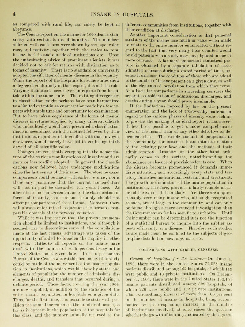 as compared with rural life, can safely be kept in abeyance. The Census report on the insane for 1890 deals exten- sively with certain forms of insanity. The numbers afflicted with each form were shown by sex, age, color, race, and nativity, together with the ratios to total insane, both in and outside of institutions, etc. Upon the unhesitating advice of prominent alienists, it was decided not to ask for returns with distinction as to forms of insanity. There is no standard or universally adopted classification of mental diseases in this country While the reports of the hospitals for some states show a degree of conformity in this respect, it is not the rule. Varying definitions occur even in reports from hospi- tals within the same state. The existing divergencies in classification might perhaps have been harmonized to a limited extent in an enumeration made by a few ex- perts with ample time and opportunity for examination. But to have taken cognizance of the forms of mental diseases in returns supplied by many different officials who undoubtedly would have presented a classification made in accordance with the method followed by their institutions, regardless of its conflict with that in vogue elsewhere, would merely have led to confusing totals devoid of all scientific value. Changes are constantly creeping into the nomencla- ture of the various manifestations of insanity and are more or less readily adopted. In general, the classifi- cations now followed have undergone modifications since the last census of the insane. Therefore no exact comparisons could be made with earlier returns; nor is there any guarantee that the current nomenclature will not in part be discarded ten years hence. As alienists are not in agreement as to the classification of forms of insanity, statisticians certainly should not attempt comparisons of these forms. Moreover, there will always enter into this question the perhaps insu- perable obstacle of the personal equation. While it was imperative that the present enumera- tion should be limited to institutions, and although it seemed wise to discontinue some of the compilations made at the last census, advantage was taken of the opportunity afforded to broaden the inquiry in other respects. Hitherto all reports on the insane have deaft with the number of such persons living in the United States on a given date. Until a permanent Bureau of the Census was established, no reliable study could be made of the movement of the insane popula- tion in institutions, which would show by states and elements of population the number of admissions, dis- charges, deaths, and transfers that occurred during a definite period. These facts, covering the year 1004, are now supplied, in addition to the statistics of the entire insane population in hospitals on a given date. Thus, for the first time, it is possible to state with pre- cision the annual increment in the number of insane, so far as it appears in the population of the hospitals for this class, and the number annually returned to the different communities from institutions, together with their condition at discharge. Another important consideration is that personal statistics of the insane lose much in value when made to relate to the entire number enumerated without re- gard to the fact that very many thus counted would be old patients who already may have figured in one or more censuses. A far more important statistical pic- ture is obtained by a separate tabulation of cases admitted as insane during a stated period of time, be- cause it discloses the condition of those who are added to the number of insane present on a given date, as well as the elements of population from which they come. As a basis for comparisons in succeeding censuses the separate consideration of admissions, discharges, and deaths during a year should prove invaluable. If the limitations imposed by law on the present enumeration and the lack of trustworthy material in regard to the various phases of insanity were such as to prevent the making of an ideal report, it has never- theless been possible to get a more comprehensive view of the insane than of any other defective or de- pendent class. The visible amount of pauperism in the community, for instance, bears intimate relation to the existing poor laws and the methods of their administration. Insanity, on the other hand, ordi- narily comes to the surface, notwithstanding the abundance or absence of provisions for its care. When the disease becomes pronounced it demands imme- diate attention, and accordingly every state and ter- ritory furnishes institutional restraint and treatment. The growth or diminution of the insane population in institutions, therefore, provides a fairly reliable meas- ure of the extent of the malady. Yet there are unques- tionably very many insane who, although recognized as such, are at large in the community, and can only be found through a more extended investigation than the Government so far has seen fit to authorize. Until their number can be determined it is not the function of a statistical bureau to inquire into the subtler as- pects of insanity as a disease. Therefore such studies as are made must be confined to the subjects of geo- graphic distribution, sex, age, race, etc. COMPARISONS WITH EARLIER CENSUSES. Growth of hospitals for the insane.—On June 1, 1890, there were in the United States 74,028 insane patients distributed among 162 hospitals, of which 119 were public and 43 private institutions. On Decem- ber 31, 1903, there were in the United States 150,151 insane patients distributed among 328 hospitals, of which 220 were public and 102 private institutions. This extraordinary increase of more than 100 per cent in tin- number of insane in hospitals, being accom- panied by a corresponding increase in the number of institutions involved, at once raises the question whether the growth of insanity, indicated by the figures,