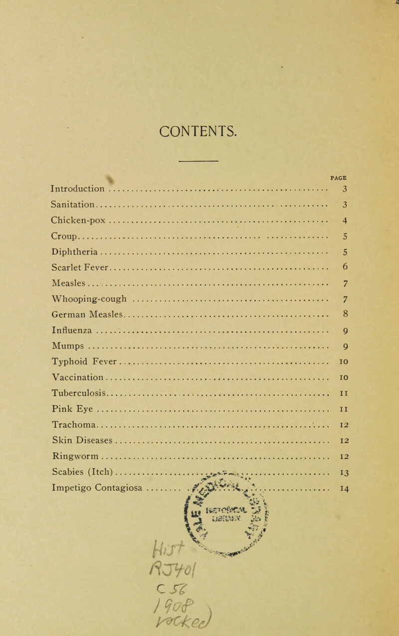 CONTENTS. PAGE Introduction 3 Sanitation 3 Chicken-pox 4 Croup 5 Diphtheria 5 Scarlet Fever 6 Measles 7 Whooping-cough 7 German Measles 8 Influenza 9 Mumps 9 Typhoid Fever io Vaccination 10 Tuberculosis 11 Pink Eye II Trachoma 12 Skin Diseases 12 Ringworm 12 Scabies (Itch) ,,,».••;__. 13 Impetigo Contagiosa /.r^-y.'i4.^ .*• 14 * •*/ \ r C J? 1 „»X