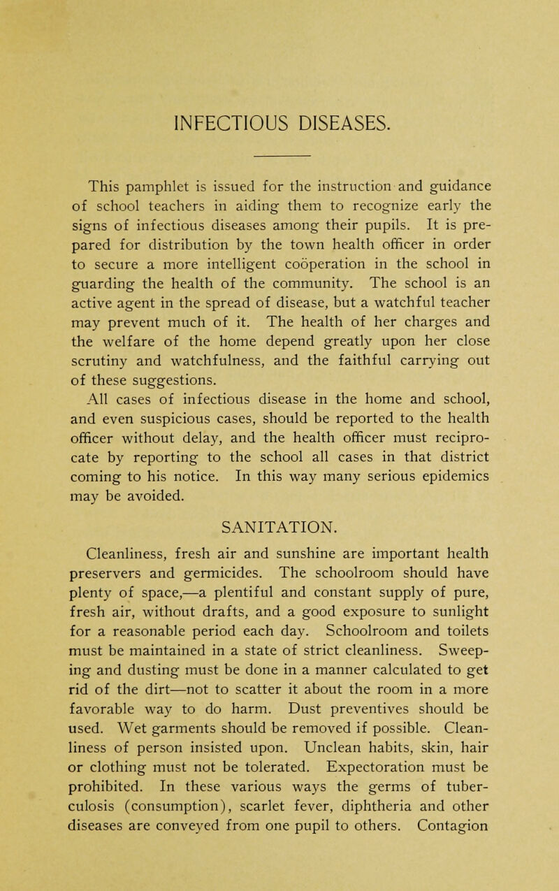 This pamphlet is issued for the instruction and guidance of school teachers in aiding them to recognize early the signs of infectious diseases among their pupils. It is pre- pared for distribution by the town health officer in order to secure a more intelligent cooperation in the school in guarding the health of the community. The school is an active agent in the spread of disease, but a watchful teacher may prevent much of it. The health of her charges and the welfare of the home depend greatly upon her close scrutiny and watchfulness, and the faithful carrying out of these suggestions. All cases of infectious disease in the home and school, and even suspicious cases, should be reported to the health officer without delay, and the health officer must recipro- cate by reporting to the school all cases in that district coming to his notice. In this way many serious epidemics may be avoided. SANITATION. Cleanliness, fresh air and sunshine are important health preservers and germicides. The schoolroom should have plenty of space,—a plentiful and constant supply of pure, fresh air, without drafts, and a good exposure to sunlight for a reasonable period each day. Schoolroom and toilets must be maintained in a state of strict cleanliness. Sweep- ing and dusting must be done in a manner calculated to get rid of the dirt—not to scatter it about the room in a more favorable way to do harm. Dust preventives should be used. Wet garments should be removed if possible. Clean- liness of person insisted upon. Unclean habits, skin, hair or clothing must not be tolerated. Expectoration must be prohibited. In these various ways the germs of tuber- culosis (consumption), scarlet fever, diphtheria and other diseases are conveyed from one pupil to others. Contagion