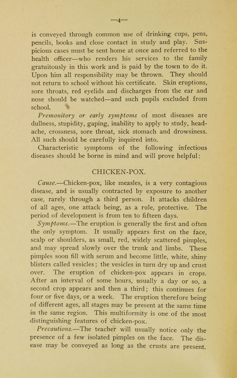 is conveyed through common use of drinking cups, pens, pencils, books and close contact in study and play. Sus- picious cases must be sent home at once and referred to the health officer—who renders his services to the family gratuitously in this work and is paid by the town to do it. Upon him all responsibility may be thrown. They should not return to school without his certificate. Skin eruptions, sore throats, red eyelids and discharges from the ear and nose should be watched—and such pupils excluded from school. Premonitory or early symptoms of most diseases are dullness, stupidity, gaping, inability to apply to study, head- ache, crossness, sore throat, sick stomach and drowsiness. All such should be carefully inquired into. Characteristic symptoms of the following infectious diseases should be borne in mind and will prove helpful: CHICKEN-POX. Cause.—Chicken-pox, like measles, is a very contagious disease, and is usually contracted by exposure to another case, rarely through a third person. It attacks children of all ages, one attack being, as a rule, protective. The period of development is from ten to fifteen days. Symptoms.—The eruption is generally the first and often the only symptom. It usually appears first on the face, scalp or shoulders, as small, red, widely scattered pimples, and may spread slowly over the trunk and limbs. These pimples soon fill with serum and become little, white, shiny blisters called vesicles; the vesicles in turn dry up and crust over. The eruption of chicken-pox appears in crops. After an interval of some hours, usually a day or so, a second crop appears and then a third; this continues for four or five days, or a week. The eruption therefore being of different ages, all stages may be present at the same time in the same region. This multiformity is one of the most distinguishing features of chicken-pox. Precautions.—The teacher will usually notice only the presence of a few isolated pimples on the face. The dis- ease may be conveyed as long as the crusts are present.