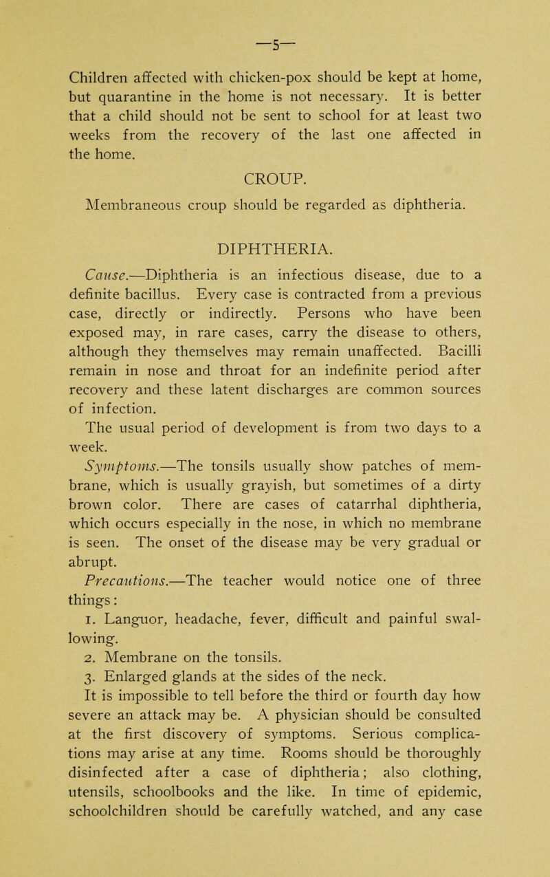 —5— Children affected with chicken-pox should be kept at home, but quarantine in the home is not necessary. It is better that a child should not be sent to school for at least two weeks from the recovery of the last one affected in the home. CROUP. Membraneous croup should be regarded as diphtheria. DIPHTHERIA. Cause.—Diphtheria is an infectious disease, due to a definite bacillus. Every case is contracted from a previous case, directly or indirectly. Persons who have been exposed may, in rare cases, carry the disease to others, although they themselves may remain unaffected. Bacilli remain in nose and throat for an indefinite period after recovery and these latent discharges are common sources of infection. The usual period of development is from two days to a week. Symptoms.—The tonsils usually show patches of mem- brane, which is usually grayish, but sometimes of a dirty brown color. There are cases of catarrhal diphtheria, which occurs especially in the nose, in which no membrane is seen. The onset of the disease may be very gradual or abrupt. Precautions.—The teacher would notice one of three things: 1. Languor, headache, fever, difficult and painful swal- lowing. 2. Membrane on the tonsils. 3. Enlarged glands at the sides of the neck. It is impossible to tell before the third or fourth day how severe an attack may be. A physician should be consulted at the first discovery of symptoms. Serious complica- tions may arise at any time. Rooms should be thoroughly disinfected after a case of diphtheria; also clothing, utensils, schoolbooks and the like. In time of epidemic, schoolchildren should be carefully watched, and any case