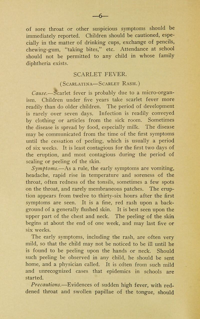 —6— of sore throat or other suspicious symptoms should be immediately reported. Children should be cautioned, espe- cially in the matter of drinking cups, exchange of pencils, chewing-gum, taking bites, etc. Attendance at school should not be permitted to any child in whose family diphtheria exists. SCARLET FEVER. (Scarlatina—Scarlet Rash.) Cause.—Scarlet fever is probably due to a micro-organ- ism. Children under five years take scarlet fever more readily than do older children. The period of development is rarely over seven days. Infection is readily conveyed by clothing or articles from the sick room. Sometimes the disease is spread by food, especially milk. The disease may be communicated from the time of the first symptoms until the cessation of peeling, which is usually a period of six weeks. It is least contagious for the first two days of the eruption, and most contagious during the period of scaling or peeling of the skin. Symptoms.—As a rule, the early symptoms are vomiting, headache, rapid rise in temperature and soreness of the throat, often redness of the tonsils, sometimes a few spots on the throat, and rarely membraneous patches. The erup- tion appears from twelve to thirty-six hours after the first symptoms are seen. It is a fine, red rash upon a back- ground of a generally flushed skin. It is best seen upon the upper part of the chest and neck. The peeling of the skin begins at about the end of one week, and may last five or six weeks. The early symptoms, including the rash, are often very mild, so that the child may not be noticed to be ill until he is found to be peeling upon the hands or neck. Should such peeling be observed in any child, he should be sent home, and a physician called. It is often from such mild and unrecognized cases that epidemics in schools are started. Precautions.—Evidences of sudden high fever, with red- dened throat and swollen papillae of the tongue, should