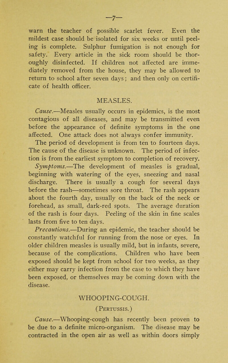 —7— warn the teacher of possible scarlet fever. Even the mildest case should be isolated for six weeks or until peel- ing is complete. Sulphur fumigation is not enough for safety. Every article in the sick room should be thor- oughly disinfected. If children not affected are imme- diately removed from the house, they may be allowed to return to school after seven days; and then only on certifi- cate of health officer. MEASLES. Cause.—Measles usually occurs in epidemics, is the most contagious of all diseases, and may be transmitted even before the appearance of definite symptoms in the one affected. One attack does not always confer immunity. The period of development is from ten to fourteen days. The cause of the disease is unknown. The period of infec- tion is from the earliest symptom to completion of recovery. Symptoms.-—The development of measles is gradual, beginning with watering of the eyes, sneezing and nasal discharge. There is usually a cough for several days before the rash—sometimes sore throat. The rash appears about the fourth day, usually on the back of the neck or forehead, as small, dark-red spots. The average duration of the rash is four days. Peeling of the skin in fine scales lasts from five to ten days. Precautions.—During an epidemic, the teacher should be constantly watchful for running from the nose or eyes. In older children measles is usually mild, but in infants, severe, because of the complications. Children who have been exposed should be kept from school for two weeks, as they either may carry infection from the case to which they have been exposed, or themselves may be coming down with the disease. WHOOPING-COUGH. (Pertussis.) Cause.—Whooping-cough has recently been proven to be due to a definite micro-organism. The disease may be contracted in the open air as well as within doors simply