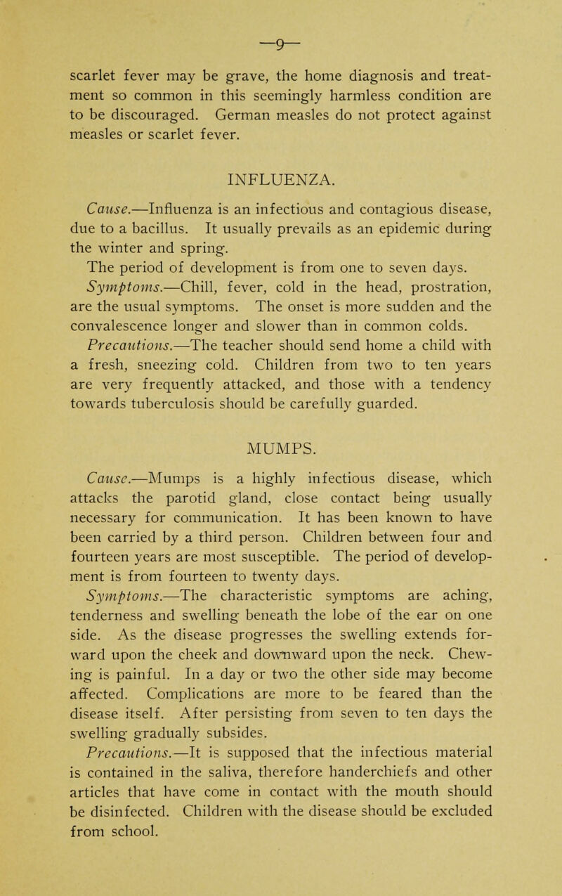 —9— scarlet fever may be grave, the home diagnosis and treat- ment so common in this seemingly harmless condition are to be discouraged. German measles do not protect against measles or scarlet fever. INFLUENZA. Cause.—Influenza is an infectious and contagious disease, due to a bacillus. It usually prevails as an epidemic during the winter and spring. The period of development is from one to seven days. Symptoms.—Chill, fever, cold in the head, prostration, are the usual symptoms. The onset is more sudden and the convalescence longer and slower than in common colds. Precautions.—The teacher should send home a child with a fresh, sneezing cold. Children from two to ten years are very frequently attacked, and those with a tendency towards tuberculosis should be carefully guarded. MUMPS. Cause.—Mumps is a highly infectious disease, which attacks the parotid gland, close contact being usually necessary for communication. It has been known to have been carried by a third person. Children between four and fourteen years are most susceptible. The period of develop- ment is from fourteen to twenty days. Symptoms.—The characteristic symptoms are aching, tenderness and swelling beneath the lobe of the ear on one side. As the disease progresses the swelling extends for- ward upon the cheek and downward upon the neck. Chew- ing is painful. In a day or two the other side may become affected. Complications are more to be feared than the disease itself. After persisting from seven to ten days the swelling- gradually subsides. Precautions.—It is supposed that the infectious material is contained in the saliva, therefore handerchiefs and other articles that have come in contact with the mouth should be disinfected. Children with the disease should be excluded from school.