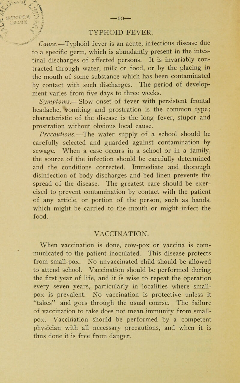 ■ ... :' . I Si' y • s i TYPHOID FEVER. Cause.—Typhoid fever is an acute, infectious disease due to a specific germ, which is abundantly present in the intes- tinal discharges of affected persons. It is invariably con- tracted through water, milk or food, or by the placing in the mouth of some substance which has been contaminated by contact with such discharges. The period of develop- ment varies from five days to three weeks. Symptoms.—Slow onset of fever with persistent frontal headache, vomiting and prostration is the common type; characteristic of the disease is the long fever, stupor and prostration without obvious local cause. Precautions.—The water supply of a school should be carefully selected and guarded against contamination by sewage. When a case occurs in a school or in a family, the source of the infection should be carefully determined and the conditions corrected. Immediate and thorough disinfection of body discharges and bed linen prevents the spread of the disease. The greatest care should be exer- cised to prevent contamination by contact with the patient of any article, or portion of the person, such as hands, which might be carried to the mouth or might infect the food. VACCINATION. When vaccination is done, cow-pox or vaccina is com- municated to the patient inoculated. This disease protects from small-pox. No unvaccinated child should be allowed to attend school. Vaccination should be performed during the first year of life, and it is wise to repeat the operation every seven years, particularly in localities where small- pox is prevalent. No vaccination is protective unless it takes and goes through the usual course. The failure of vaccination to take does not mean immunity from small- pox. Vaccination should be performed by a competent physician with all necessary precautions, and when it is thus done it is free from danger.