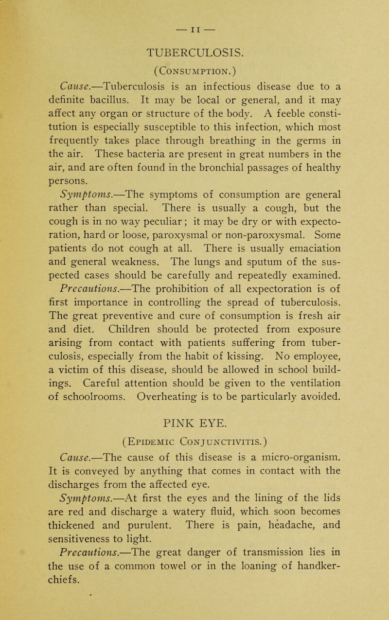 — II — TUBERCULOSIS. (Consumption.) Cause.—Tuberculosis is an infectious disease due to a definite bacillus. It may be local or general, and it may affect any organ or structure of the body. A feeble consti- tution is especially susceptible to this infection, which most frequently takes place through breathing in the germs in the air. These bacteria are present in great numbers in the air, and are often found in the bronchial passages of healthy persons. Symptoms.—The symptoms of consumption are general rather than special. There is usually a cough, but the cough is in no way peculiar; it may be dry or with expecto- ration, hard or loose, paroxysmal or non-paroxysmal. Some patients do not cough at all. There is usually emaciation and general weakness. The lungs and sputum of the sus- pected cases should be carefully and repeatedly examined. Precautions.—The prohibition of all expectoration is of first importance in controlling the spread of tuberculosis. The great preventive and cure of consumption is fresh air and diet. Children should be protected from exposure arising from contact with patients suffering from tuber- culosis, especially from the habit of kissing. No employee, a victim of this disease, should be allowed in school build- ings. Careful attention should be given to the ventilation of schoolrooms. Overheating is to be particularly avoided. PINK EYE. (Epidemic Conjunctivitis.) Cause.—The cause of this disease is a micro-organism. It is conveyed by anything that comes in contact with the discharges from the affected eye. Symptoms.—-At first the eyes and the lining of the lids are red and discharge a watery fluid, which soon becomes thickened and purulent. There is pain, headache, and sensitiveness to light. Precautions.—The great danger of transmission lies in the use of a common towel or in the loaning of handker- chiefs.