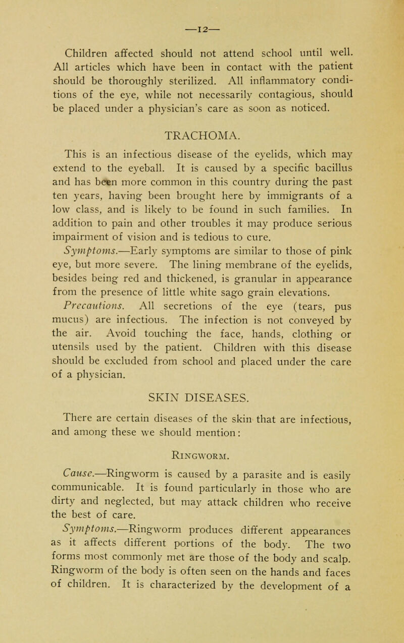 12— Children affected should not attend school until well. All articles which have been in contact with the patient should be thoroughly sterilized. All inflammatory condi- tions of the eye, while not necessarily contagious, should be placed under a physician's care as soon as noticed. TRACHOMA. This is an infectious disease of the eyelids, which may extend to the eyeball. It is caused by a specific bacillus and has betn more common in this country during the past ten years, having been brought here by immigrants of a low class, and is likely to be found in such families. In addition to pain and other troubles it may produce serious impairment of vision and is tedious to cure. Symptoms.—Early symptoms are similar to those of pink eye, but more severe. The lining membrane of the eyelids, besides being red and thickened, is granular in appearance from the presence of little white sago grain elevations. Precautions. All secretions of the eye (tears, pus mucus) are infectious. The infection is not conveyed by the air. Avoid touching the face, hands, clothing or utensils used by the patient. Children with this disease should be excluded from school and placed under the care of a physician. SKIN DISEASES. There are certain diseases of the skin that are infectious, and among these we should mention: Ringworm. Cause.—Ringworm is caused by a parasite and is easily communicable. It is found particularly in those who are dirty and neglected, but may attack children who receive the best of care. Symptoms.—Ringworm produces different appearances as it affects different portions of the body. The two forms most commonly met are those of the body and scalp. Ringworm of the body is often seen on the hands and faces of children. It is characterized by the development of a