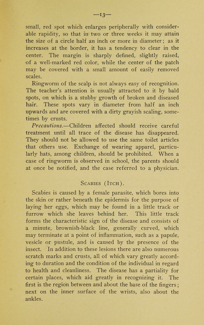 —13— small, red spot which enlarges peripherally with consider- able rapidity, so that in two or three weeks it may attain the size of a circle half an inch or more in diameter; as it increases at the border, it has a tendency to clear in the center. The margin is sharply defined, slightly raised, of a well-marked red color, while the center of the patch may be covered with a small amount of easily removed scales. Ringworm of the scalp is not always easy of recognition. The teacher's attention is usually attracted to it by bald spots, on which is a stubby growth of broken and diseased hair. These spots vary in diameter from half an inch upwards and are covered with a dirty grayish scaling, some- times by crusts. Precautions.—Children affected should receive careful treatment until all trace of the disease has disappeared. They should not be allowed to use the same toilet articles that others use. Exchange of wearing apparel, particu- larly hats, among children, should be prohibited. When a case of ringworm is observed in school, the parents should at once be notified, and the case referred to a physician. Scabies (Itch). Scabies is caused by a female parasite, which bores into the skin or rather beneath the epidermis for the purpose of laying her eggs, which may be found in a little track or furrow which she leaves behind her. This little track forms the characteristic sign of the disease and consists of a minute, brownish-black line, generally curved, which may terminate at a point of inflammation, such as a papule, vesicle or pustule, and is caused by the presence of the insect. In addition to these lesions there are also numerous scratch marks and crusts, all of which vary greatly accord- ing to duration and the condition of the individual in regard to health and cleanliness. The disease has a partiality for certain places, which aid greatly in recognizing it. The first is the region between and about the base of the fingers; next on the inner surface of the wrists, also about the ankles.
