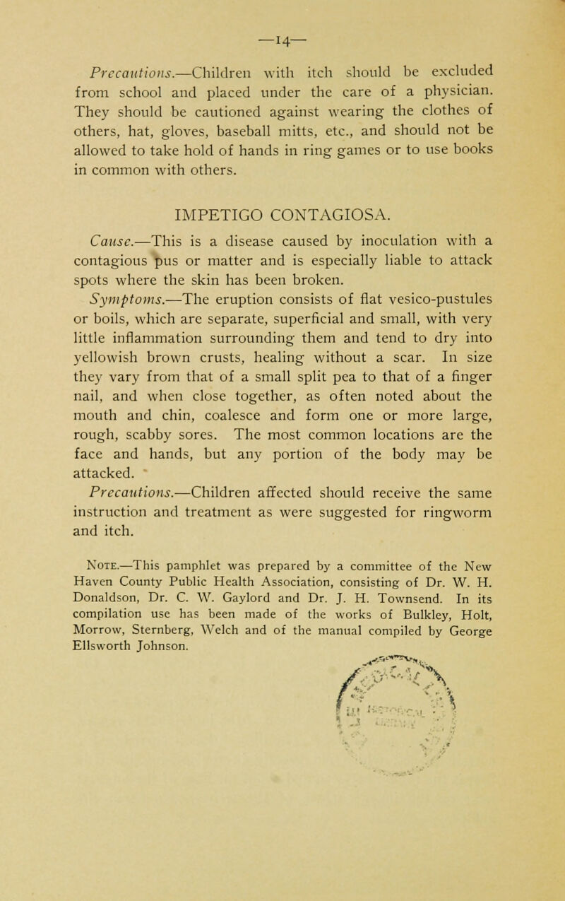 —14— Precautious.—Children with itch should be excluded from school and placed under the care of a physician. They should be cautioned against wearing the clothes of others, hat, gloves, baseball mitts, etc., and should not be allowed to take hold of hands in ring games or to use books in common with others. IMPETIGO CONTAGIOSA. Cause.—This is a disease caused by inoculation with a contagious pus or matter and is especially liable to attack spots where the skin has been broken. Symptoms.—The eruption consists of flat vesico-pustules or boils, which are separate, superficial and small, with very little inflammation surrounding them and tend to dry into yellowish brown crusts, healing without a scar. In size they vary from that of a small split pea to that of a finger nail, and when close together, as often noted about the mouth and chin, coalesce and form one or more large, rough, scabby sores. The most common locations are the face and hands, but any portion of the body may be attacked. Precautions.—Children affected should receive the same instruction and treatment as were suggested for ringworm and itch. Note.—This pamphlet was prepared by a committee of the New Haven County Public Health Association, consisting of Dr. W. H. Donaldson, Dr. C. W. Gaylord and Dr. J. H. Townsend. In its compilation use has been made of the works of Bulkley, Holt, Morrow, Sternberg, Welch and of the manual compiled by George Ellsworth Johnson. '■■\