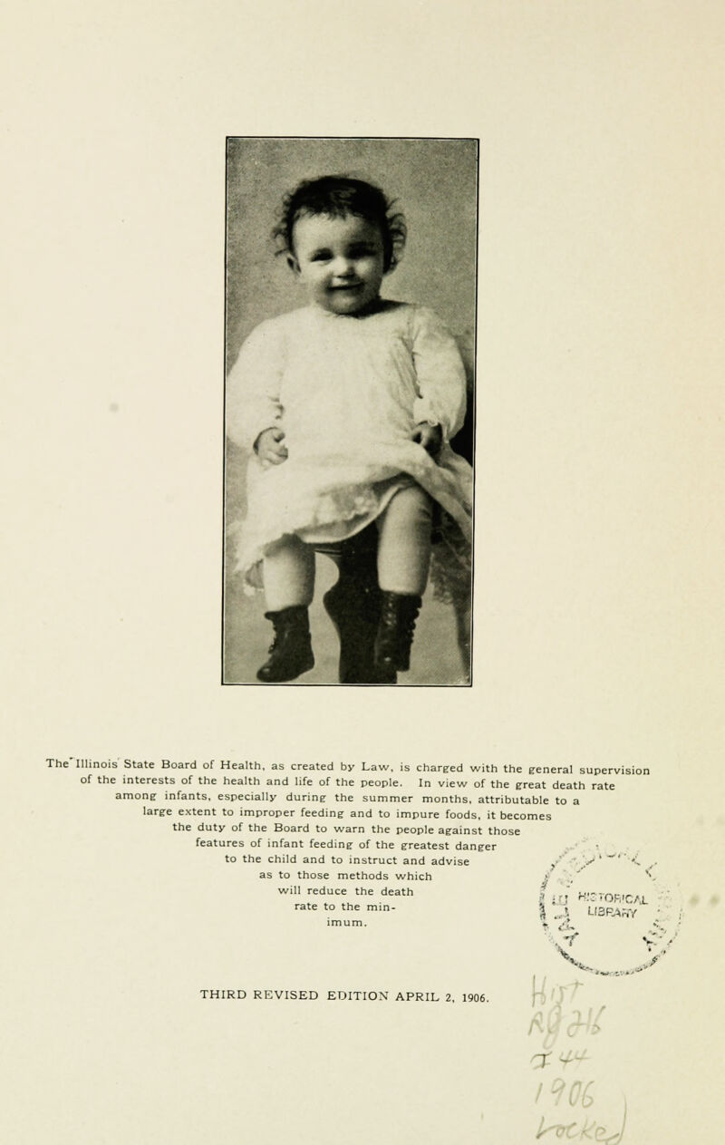 The Illinois State Board of Health, as created by Law, is charged with the general supervision of the interests of the health and life of the people. In view of the great death rate among infants, especially during the summer months, attributable to a large extent to improper feeding and to impure foods, it becomes the duty of the Board to warn the people against those features of infant feeding of the greatest danger to the child and to instruct and advise , ,..*-' ', as to those methods which will reduce the death rate to the min- - v.. ,?* HISTORICAL LIBRARY • :■-. V. .' * 't THIRD REVISED EDITION APRIL 2, 1906. 7 'i