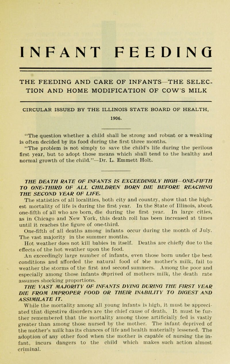 INFANT FEEDING THE FEEDING AND CARE OF INFANTS—THE SELEC- TION AND HOME MODIFICATION OF COW'S MILK CIRCULAR ISSUED BY THE ILLINOIS STATE BOARD OF HEALTH, 1906. The question whether a child shall be strong and robust or a weakling is often decided by its food during the first three months. The problem is not simply to save the child's life during the perilous first year, but to adopt those means which shall tend to the healthy and normal growth of the child.—Dr. L. Emmett Holt. THE DEATH RATE OF INFANTS IS EXCEEDINGLY HIGH ONE-FIFTH TO ONE-THIRD OF ALL CHILDREN BORN DIE BEFORE REACHING THE SECOND YEAR OF LIFE. The statistics of all localities, both city and country, show that the high- est mortality of life is during the first year. In the State of Illinois, about one-fifth of all who are born, die during the first year. In large cities, as in Chicago and New York, this death roll has been increased at times until it reaches the figure of one-third. One-fifth of all deaths among infants occur during the month of July. The vast majority in the summer months. Hot weather does not kill babies in itself. Deaths are chiefly due to the effects of the hot weather upon the food. An exceedingly large number of infants, even those born under the best conditions and afforded the natural food of t»he mother's milk, fail to weather the storms of the first and second summers. Among the poor and especially among those infants deprived of mothers milk, the death rate assumes shocking proportions. THE VAST MAJORITY OF INFANTS DYING DURING THE FIRST YEAR DIE FROM IMPROPER FOOD OR THEIR INABILITY TO DIGEST AND ASSIMILATE IT. While the mortality among all young infants is high, it must be appreci- ated that digestive disorders are the chief cause of death. It must be fur- ther remembered that the mortality among those artificially fed is vastly greater than among those nursed by the mother. The infant deprived of the mother's milk has its chances of life and health materially lessened. The adoption of any other food when the mother is capable of nursing the in- fant, incurs dangers to the child which makes such action almost criminal.