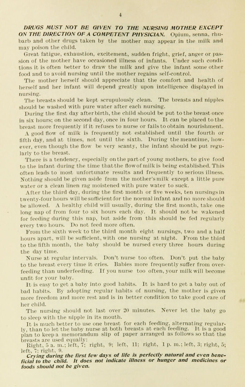 ON THE DIRECTION OF A COMPETENT PHYSIC/AN. Opium, senna, rhu- barb and other drugs taken by the mother may appear in the milk and may poison the child. Great fatigue, exhaustion, excitement, sudden fright, grief, anger or pas- sion of the mother have occasioned illness of infants. Under such condi- tions it is often better to draw the milk and give the infant some other food and to avoid nursing until the mother regains self-control. The mother herself should appreciate that the comfort and health of herself and her infant will depend greatly upon intelligence displayed in nursing. The breasts should be kept scrupulously clean. The breasts and nipples should be washed with pure water after each nursing. During the first day afterbirth, the child should he put to the breast once in six hours; on the second day, once in four hours. It can be placed to the breast more frequently if it refuses to nurse or fails to obtain nourishment. A good flow of milk is frequently not established until the fourth or fifth day, and at times, not until the sixth. During the meantime, how- ever, even though the flow be very scanty, the infant should be put regu- larly to the breast. There is a tendency, especially onthepartof young mothers, to give food to the infant dining the time thatthe flow of milk is being established. This often leads to most unfortunate results and frequently to serious illness. Nothing should be given aside from the mother's milk except a little pure water or a clean linen rag moistened with pure water to suck. Alter the third day, during the first month or five weeks, ten nursings in twenty-four hours will be sufficient for the normal infant and no more should be allowed. A healthy child will usually, during the first month, take one long nap of from four to six hours each day. It should not be wakened for feeding during this nap, but aside from this should be fed regularly every two hours. Do not feed more often. From the sixth week to the third month eight nursings, two and a half hours apart, will be sufficient, with one nursing at night. From the third to the fifth month, the baby should be nursed every three hours during the day time. Nurse at regular intervals. Don't nurse too often. Don't put the baby to the breast every time it cries. Babies more frequently suffer from over- feeding than underfeeding. If you nurse too often, your milk will become unfit for your baby. It is easy to get a baby into good habits. It is hard to get a baby out of bad habits. By adopting regular habits of nursing, the mother is given more freedom and more rest and is in better condition to take good care of her child. The nursing should not last over 20 minutes. Never let the baby go to sleep with the nipple in its mouth. It is much better to use one breast for each feeding, alternating regular- ly, than to let the baby nurse at both breasts at each feeding. It is a good plan to keep a memorandum slip of paper arranged as follows so that the breasts are used equally: Right. 5 a. m.; left, 7: right, 9; left, 11: right, 1 p. m.; left, 3: right, 5; left, 7: right, 9. Crying during the first few days of life is perfectly natural and even bene- ficial to the child. It does not indicate illness or hunger and medicines or foods should not be given.