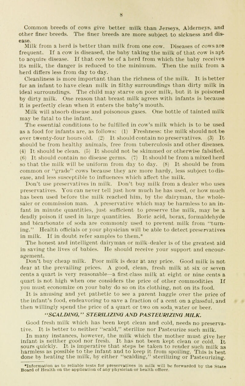 Common breeds of cows give better milk than Jerseys, Alderneys, and other finer breeds. The finer breeds are more subject to sickness and dis- ease. Milk from a herd is better than milk from one cow. Diseases of cows are frequent. If a cow is diseased, the baby taking the milk of that cow is apt to acquire disease. If that cow be of a herd from which the baby receives its milk, the danger is reduced to the minimum. Then the milk from a herd differs less from day to day. Cleanliness is more important than the richness of the milk. It is better for an infant to have clean milk in filthy surroundings than dirty milk in ideal surroundings. The child may starve on poor milk, but it is poisoned by dirty milk. One reason that breast milk agrees with infants is because it is perfectly clean when it enters the baby's mouth. Milk will absorb disease and poisonous gases. One bottle of tainted milk may be fatal to the infant. The essential conditions to be fulfilled in cow's milk which is to be used as a food for infants are, as follows: (1) Freshness: the milk should not be over twenty-four hours old. (2) It should contain no preservatives. (3) It should be from healthy animals, free from tuberculosis and other diseases. (4) It should be clean. (5) It should not be skimmed or otherwise falsified. (6) It should contain no disease germs. (7) It should be from a mixed herd so that the milk will be uniform from day to day. (8) It should be from common or grade cows because they are more hardy, less subject to dis- ease, and less susceptible to influences which affect the milk. Don't use preservatives in milk. Don't buy milk from a dealer who uses preservatives. You can never tell just how much he has used, or how much has been used before the milk reached him, by the dairyman, the whole- saler or commission man. A preservative which may be harmless to an in- fant in minute quantities, just sufficient to preserve the milk, may be a deadly poison if used in large quantities. Boric acid, borax, formaldehyde and bicarbonate of soda are commonly used to prevent milk from turn- ing. Health officials or your physician will be able to detect preservatives in milk. If in doubt refer samples to them.* The honest and intelligent dairyman or milk-dealer is of the greatest aid in saving the lives of babies. He should receive your support and encour- agement. Don't buy cheap milk. Poor milk is dear at any price. Good milk is not dear at the prevailing prices. A good, clean, fresh milk at six or seven cents a quart is very reasonable—a first class milk at eight or nine cents a quart is not high when one considers the price of other commodities If you must economize on your baby do so on its clothing, not on its food. It is amusing and yet pathetic to see a parent haggle over the price of the infant's food, endeavoring to save a fraction of a cent on a glassful, and then willingly spend the price of a quart or two on soda water or beer. '•SCALDING, STERILIZING AND PASTEURIZING MILK. Good fresh milk which has been kept clean and cold, needs no preserva- tive. It is better to neither scald, sterilize nor Pasteurize such milk. In many instances, however, the milk which the mother must give her infant is neither good nor fresh. It lias not been kept clean or cold. It sours quickly. It is imperative that steps be taken to render such milk as harmless as possible to the infant and to keep it from spoiling. This is best done bj heating the milk, by either scalding, sterilizing or Pasteurizing. Information as to reliable tests for preservatives in milk will be forwarded by the State Board of Health on the application of any physician or health officer.