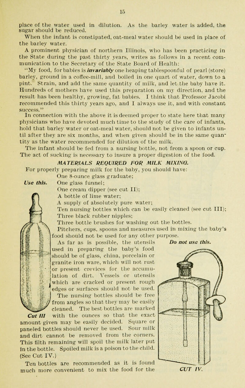 place of the water used in dilution. As the barley water is added, the sugar should be reduced. When the infant is constipated, oat-meal water should be used in place of the barley water. A prominent physician of northern Illinois, who has been practicing in the State during the past thirty years, writes as follows in a recent com- munication to the Secretary of the State Board of Health: My food, for babies is invariably one heaping tablespoonful of pearl (store) barley, ground in a coffee-mill, and boiled in one quart of water, down to a pint. Strain, and add the same quantity of milk, and let the baby have it. Hundreds of mothers have used this preparation on my direction, and the result has been healthy, growing, fat babies. I think that Professor Jacobi recommended this thirty years ago, and I always use it, and with constant success. In connection with the above it is deemed proper to state here that many physicians who have devoted much time to the study of the care of infants, hold that barley water or oat-meal water, should not be given to infants un- til after they are six months, and when given should be in the same quan tity as the water recommended for dilution of the milk. The infant should be fed from a nursing bottle, not from a spoon or cup. The act of sucking is necessary to insure a proper digestion of the food. MATERIALS REQUIRED FOR MILK MIXING. For properly preparing milk for the baby, you should have: One 8-ounce glass graduate; Use this. One glass funnel; One cream dipper (see cut II); A bottle of lime water; A supply of absolutely pure water; Ten nursing bottles which can be easily cleaned (see cut III); Three black rubber nipples; Three bottle brushes for washing out the bottles. Pitchers, cups, spoons and measures used in mixing the baby's food should not be used for any other purpose. As far as is possible, the utensils used in preparing the baby's food should be of glass, china, porcelain or granite iron ware, which will not rust or present crevices for the accumu- lation of dirt. Vessels or utensils which are cracked or present rough 'edges or surfaces should not be used. The nursing bottles should be free ' from angles so that they may be easily cleaned. The best bottles are marked with the ounces so that the exact amount given may be easily decided. Square or paneled bottles should never be used. Sour milk and dirt cannot be removed from the corners. This tilth remaining will spoil the milk later put in the bottle. Spoiled milk is a poison to the child. (See Cut IV.) Ten bottles are recommended as it is found much more convenient to mix the food for the Do not use this. Cut III