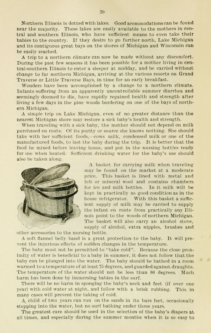 Northern Illinois is dotted with lakes. Good acommodationsean be found near the majority. These lakes are easily available to the mothers in cen- tral and southern Illinois, who have sufficient means to even take their babies to the country. If they desire to go further north, Lake Michigan and its contiguous great bays on the shores of Michigan and Wisconsin can be easily reached. A trip to a northern climate can now be made without any discomfort. During the past few seasons it has been possible for a mother living in cen- tral-southern Illinois to enter a sleeper at midday, and be carried without change to far northern Michigan, arriving at the various resorts on Grand Traverse or Little Traverse Bays, in time for an early breakfast. Wonders have been accomplished by a change to a northern climate. Infants suffering from an apparently uncontrollable summer diarrhea and seemingly doomed to die, have rapidly regained health and strength after living a few days in the pine woods bordering on one of the bays of north- ern Michigan. A simple trip on Lake Michigan, even of no greater distance than the nearest Michigan shore may restore a sick baby's health and strength. When traveling with a sick baby, the mother should not depend on milk purchased en route. Of its purity or source she knows nothing. She should take with her sufficient foods.—cows milk, condensed milk or one of the manufactured foods, to last the baby during the trip. It is better that the food be mixed before leaving home, and put in the nursing bottles ready for use when heated. Sufficient drinking water for the baby's use should also be taken along. A basket for carrying milk when traveling' may be found on the market at a moderate price. This basket is lined with metal and felt or mineral wool and contains chambers for ice and milk bottles. In it milk will be kept in practically as good condition as in the home refrigerator. With this basket a suffic- ient supply of milk may be carried to supply the infant en route from practically any Illi- nois point to the woods of northern Michigan. The basket will also carry an alcohol stove, supply of alcohol, extra nipples, brushes and other accessories to the nursing bottle. A soft flannel belly band is a great protection to the baby. It will pre- vent the injurious effects of sudden changes in the temperature. The baby must not be permitted to take cold. Because the close prox- imity of water is beneficial to a baby in summer, it does not follow that the baby can be plunged into the water. The baby should be bathed in a room warmed to a temperature of at least 75 degrees, and guarded against draughts. The temperature of the water should not be less than 80 degrees. Much harm has been done by immersing babies in the surf. There will be no harm in sponging the baby's neck and feet (if over one year) with cold water at night, and follow with a brisk rubbing. This in many cases will prevent the taking of cold. A child of two years can run on the sands in its bare feet, occasionally stepping into the water, but no surf bathing under three years. The greatest care should be used in the selection of the baby's diapers at all times, and especially during the summer months when it is so easy to