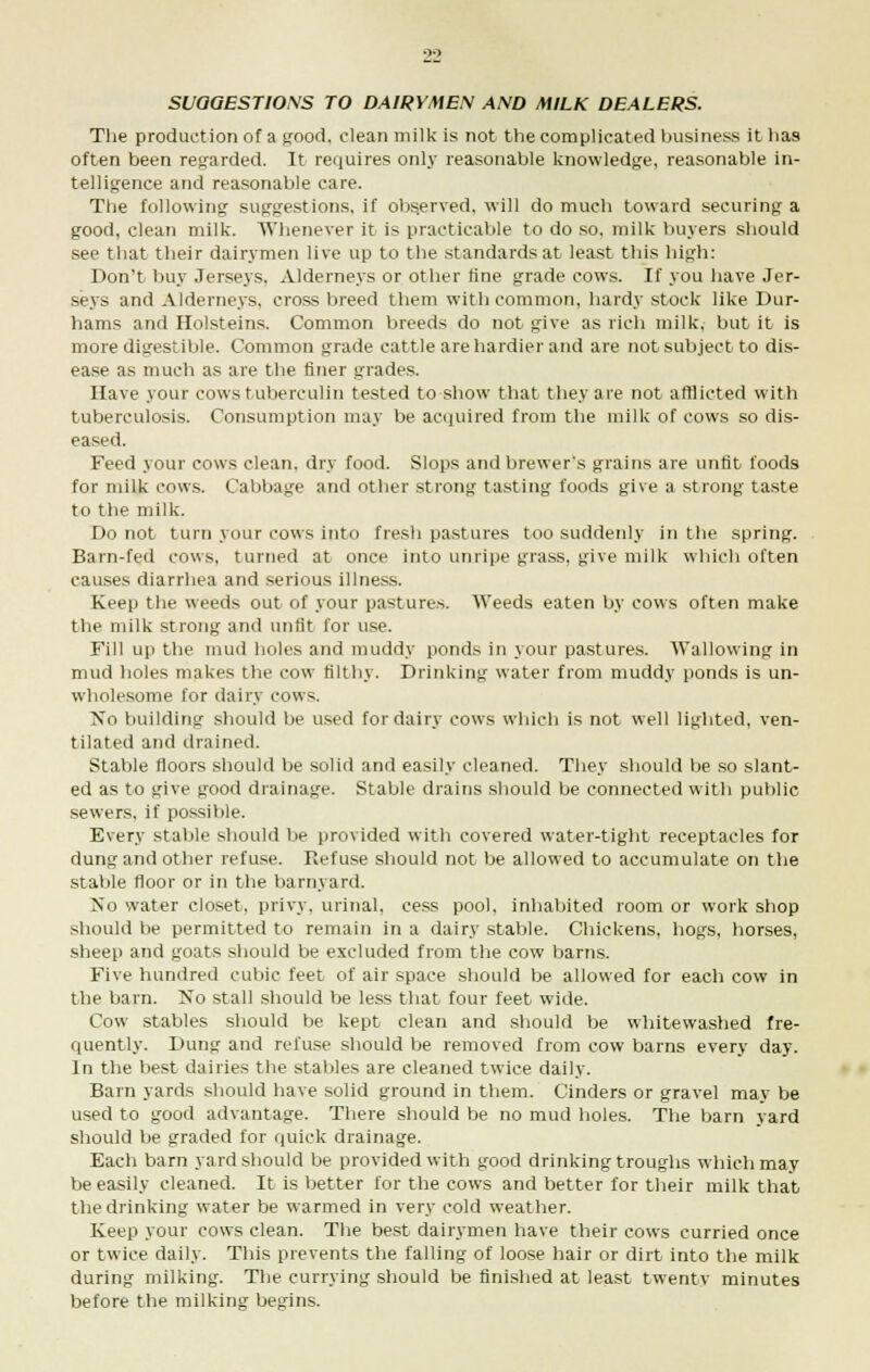 SUGGESTIONS TO DAIRYMEN AND MILK DEALERS. The production of a pood, clean milk is not the complicated business it has often been regarded. It requires only reasonable knowledge, reasonable in- telligence and reasonable care. The following suggestions, if observed, will do much toward securing a good, clean milk. Whenever it is practicable to do so, milk buyers should see that their dairymen live up to the standards at least this high: Don't buy Jerseys. Alderneys or other tine grade cows. If you have Jer- seys and Alderneys, cross breed them with common, hardy stock like Dur- hams and Holsteins. Common breeds do not give as rich milk, but it is more digestible. Common grade cattle are hardier and are not subject to dis- ease as much as are the finer grades. Have your cows tuberculin tested to show that they are not afflicted with tuberculosis. Consumption may be acquired from the milk of cows so dis- eased. Feed your cows clean, dry food. Slops and brewer's grains are unfit foods for milk cows. Cabbage and other strong tasting foods give a strong taste to the milk. Do not turn your cows into fresh pastures too suddenly in the spring. Barn-fed cows, turned at once into unripe grass, give milk which often causes diarrhea and serious illness. Keep the weeds out of your pastures. Weeds eaten by cows often make the milk strong and unfit for use. Fill up the mud holes and muddy ponds in your pastures. Wallowing in mud holes makes the cow filthy. Drinking water from muddy ponds is un- wholesome for dairy cows. No building should be used for dairy cows which is not well lighted, ven- tilated and drained. Stable floors should be solid and easily cleaned. They should be so slant- ed as to give good drainage. Stable drains should be connected with public sewers, if possible. Every stable should be provided with covered water-tight receptacles for dung and other refuse. Refuse should not be allowed to accumulate on the stable floor or in the barnyard. No water closet, privy, urinal, cess pool, inhabited room or work shop should be permitted to remain in a dairy stable. Chickens, hogs, horses, sheep and goats should be excluded from the cow barns. Five hundred cubic feet of air space should be allowed for each cow in the barn. ISTo stall should be less that four feet wide. Cow stables should be kept clean and should be whitewashed fre- quently. Dung and refuse should be removed from cow barns every day. In the best dairies the stables are cleaned twice daily. Barn yards should have solid ground in them. Cinders or gravel may be used to good advantage. There should be no mud holes. The barn yard should be graded for quick drainage. Each barn yard should be provided with good drinking troughs which may be easily cleaned. It is better for the cows and better for their milk that the drinking water be warmed in very cold weather. Keep your cows clean. The best dairymen have their cows curried once or twice daily. This prevents the falling of loose hair or dirt into the milk during milking. The currying should be finished at least twentv minutes before the milking begins.