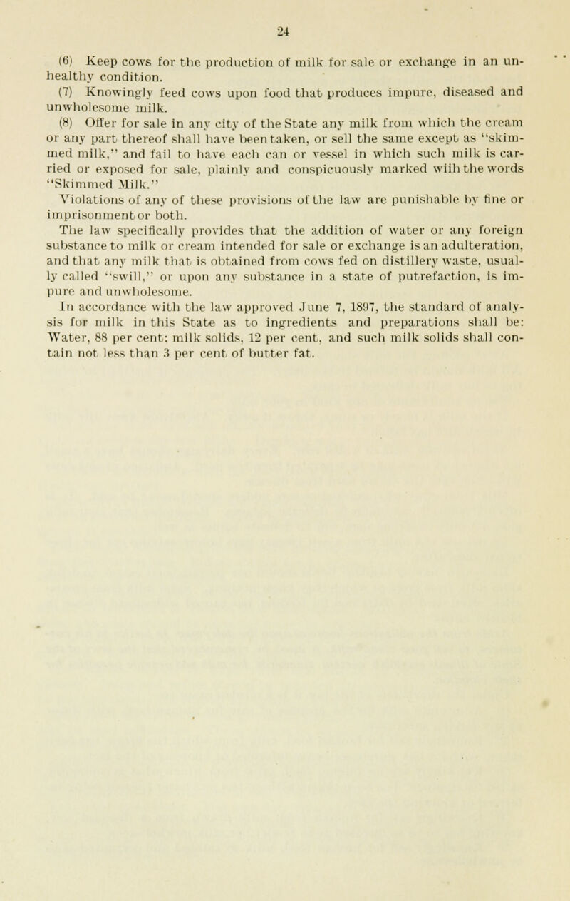 (6) Keep cows for the production of milk for sale or exchange in an on- healthy condition. (7) Knowingly feed cows upon food that produces impure, diseased and unwholesome milk. (8) Offer for sale in any city of the State any milk from which the cream or any part thereof shall have been taken, or sell the same except as skim- med milk, and fail to have each can or vessel in which such milk is car- ried or exposed for sale, plainly and conspicuously marked wiih the words Skimmed Milk. Violations of any of these provisions of the law are punishable by fine or imprisonment or both. The law specifically provides that the addition of water or any foreign substance to milk or cream intended for sale or exchange is an adulteration, and that any milk that is obtained from cows fed on distillery waste, usual- ly called swill, or upon any substance in a state of putrefaction, is im- pure and unwholesome. In accordance with the law approved June 7, 1897, the standard of analy- sis for milk in this State as to ingredients and preparations shall be: Water, 88 per cent: milk solids, 12 per cent, and such milk solids shall con- tain not less than 3 per cent of butter fat.