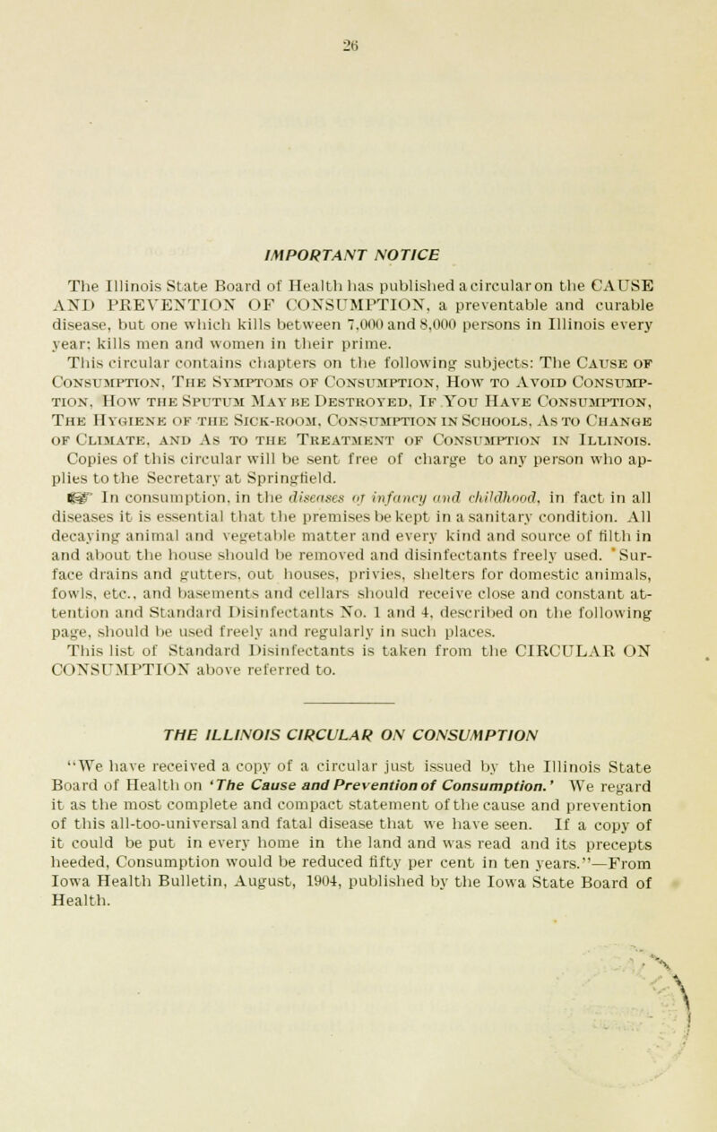 IMPORTANT NOTICE The Illinois State Board of Health has published a circular on the CAUSE AND PREVENTION OF CONSUMPTION, a preventable and curable disease, but one which kills between 7.000 and 8,000 persons in Illinois every year; kills men and women in their prime. This circular contains chapters on the following' subjects: The Cause of Consumption, The Symptoms of Consumption, How to Avoid Consump- tion, How the Sputum May he Destroyed. If You Have Consumption, The Hygiene of the Sick-room. Consumption in Schools, As to Change of Climate, and As to the Treatment of Consumption in Illinois. Copies of this circular will be sent free of charge to any person who ap- plies to the Secretary at Springfield. t^ In consumption, in the diseases m infancy and childhood, in fact in all diseases it is essential that the premises be kept in a sanitary condition. All decaying animal and vegetable matter and every kind and source of filth in and about the house should be removed and disinfectants freely used. Sur- face drains and gutters, out houses, privies, shelters for domestic animals, fowls, etc.. and basements and cellars should receive close and constant at- tention and Standard Disinfectants No. 1 and 4. described on the following page, should be used freely and regularly in such places. This list of Standard Disinfectants is taken from the CIRCULAR ON CONSUMPTION above referred to. THE ILLINOIS CIRCULAR ON CONSUMPTION We have received a copy of a circular just issued by the Illinois State Board of Health on 'The Cause and Prevention of Consumption.' We regard it as the most complete and compact statement of the cause and prevention of this all-too-universal and fatal disease that we have seen. If a copy of it could be put in every home in the land and was read and its precepts heeded, Consumption would be reduced fifty per cent in ten years.—From Iowa Health Bulletin, August, 1904, published by the Iowa State Board of Health.