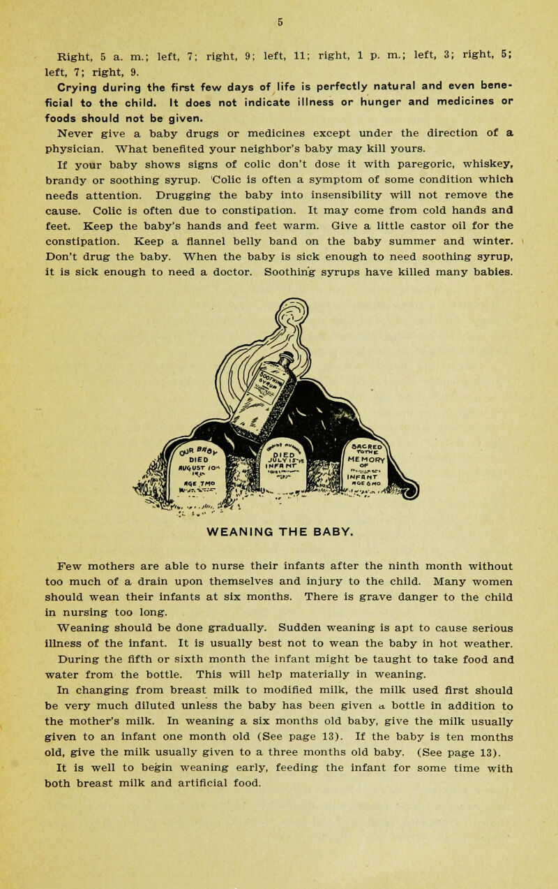 left, 7; right, 9. Crying during the first few days of life is perfectly natural and even bene- ficial to the child. It does not indicate illness or hunger and medicines or foods should not be given. Never give a baby drugs or medicines except under the direction of a physician. What benefited your neighbor's baby may kill yours. If your baby shows signs of colic don't dose it with paregoric, whiskey, brandy or soothing syrup. Colic is often a symptom of some condition which needs attention. Drugging the baby into insensibility will not remove the cause. Colic is often due to constipation. It may come from cold hands and feet. Keep the baby's hands and feet warm. Give a little castor oil for the constipation. Keep a flannel belly band on the baby summer and winter. Don't drug the baby. When the baby is sick enough to need soothing syrup, It is sick enough to need a doctor. Soothing syrups have killed many babies. WEANING THE BABY. Few mothers are able to nurse their infants after the ninth month without too much of a drain upon themselves and injury to the child. Many women should wean their infants at six months. There is grave danger to the child in nursing too long. Weaning should be done gradually. Sudden weaning is apt to cause serious illness of the infant. It is usually best not to wean the baby in hot weather. During the fifth or sixth month the infant might be taught to take food and water from the bottle. This will help materially in weaning. In changing from breast milk to modified milk, the milk used first should be very much diluted unless the baby has been given a. bottle in addition to the mother's milk. In weaning a six months old baby, give the milk usually given to an infant one month old (See page 13). If the baby is ten months old, give the milk usually given to a three months old baby. (See page 13). It is well to begin weaning early, feeding the infant for some time with both breast milk and artificial food.