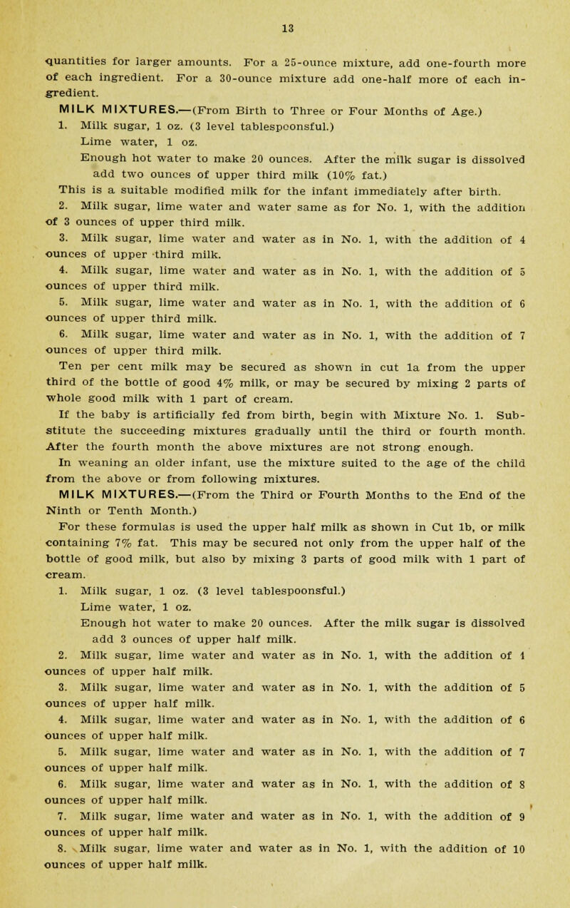 quantities for larger amounts. For a 25-ounce mixture, add one-fourth more of each ingredient. For a 30-ounce mixture add one-half more of each in- gredient. MILK MIXTURES.—(From Birth to Three or Four Months of Age.) 1. Milk sugar, 1 oz. (3 level tablespconsful.) Lime water, 1 oz. Enough hot water to make 20 ounces. After the milk sugar is dissolved add two ounces of upper third milk (10% fat.) This is a suitable modified milk for the infant immediately after birth. 2. Milk sugar, lime water and water same as for No. 1, with the addition of 3 ounces of upper third milk. 3. Milk sugar, lime water and water as in No. 1, with the addition of 4 ounces of upper third milk. 4. Milk sugar, lime water and water as in No. 1, with the addition of 5 ounces of upper third milk. 5. Milk sugar, lime water and water as in No. 1, with the addition of 6 ounces of upper third milk. 6. Milk sugar, lime water and water as in No. 1, with the addition of 7 ounces of upper third milk. Ten per cent milk may be secured as shown in cut la from the upper third of the bottle of good 4% milk, or may be secured by mixing 2 parts of whole good milk with 1 part of cream. If the baby is artificially fed from birth, begin with Mixture No. 1. Sub- stitute the succeeding mixtures gradually until the third or fourth month. After the fourth month the above mixtures are not strong enough. In weaning an older infant, use the mixture suited to the age of the child from the above or from following mixtures. MILK MIXTURES.—(From the Third or Fourth Months to the End of the Ninth or Tenth Month.) For these formulas is used the upper half milk as shown in Cut lb, or milk containing 7% fat. This may be secured not only from the upper half of the bottle of good milk, but also by mixing 3 parts of good milk with 1 part of cream. 1. Milk sugar, 1 oz. (3 level tablespoonsful.) Lime water, 1 oz. Enough hot water to make 20 ounces. After the milk sugar is dissolved add 3 ounces of upper half milk. 2. Milk sugar, lime water and water as in No. 1, with the addition of 1 ounces of upper half milk. 3. Milk sugar, lime water and water as in No. 1, with the addition of 5 ounces of upper half milk. 4. Milk sugar, lime water and water as in No. 1, with the addition of 6 ounces of upper half milk. 5. Milk sugar, lime water and water as in No. 1, with the addition of 7 ounces of upper half milk. 6. Milk sugar, lime water and water as in No. 1, with the addition of 8 ounces of upper half milk. 7. Milk sugar, lime water and water as in No. 1, with the addition of 9 ounces of upper half milk. 8. Milk sugar, lime water and water as in No. 1, with the addition of 10 ounces of upper half milk.