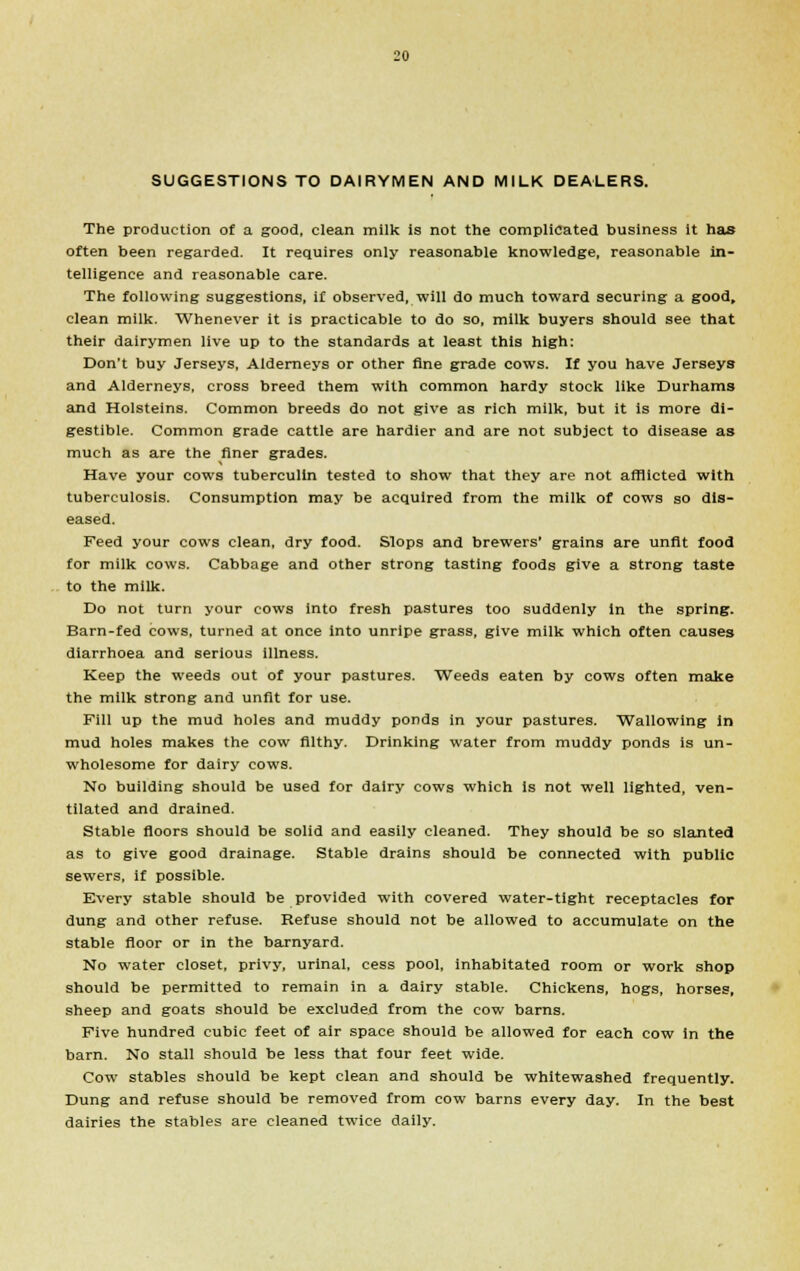 SUGGESTIONS TO DAIRYMEN AND MILK DEALERS. The production of a good, clean milk is not the complicated business it has often been regarded. It requires only reasonable knowledge, reasonable in- telligence and reasonable care. The following suggestions, if observed, will do much toward securing a good, clean milk. Whenever it is practicable to do so, milk buyers should see that their dairymen live up to the standards at least this high: Don't buy Jerseys, Alderneys or other fine grade cows. If you have Jerseys and Alderneys, cross breed them with common hardy stock like Durhams and Holsteins. Common breeds do not give as rich milk, but it is more di- gestible. Common grade cattle are hardier and are not subject to disease as much as are the finer grades. Have your cows tuberculin tested to show that they are not afflicted with tuberculosis. Consumption may be acquired from the milk of cows so dis- eased. Feed your cows clean, dry food. Slops and brewers' grains are unfit food for milk cows. Cabbage and other strong tasting foods give a strong taste to the milk. Do not turn your cows into fresh pastures too suddenly in the spring. Barn-fed cows, turned at once into unripe grass, give milk which often causes diarrhoea and serious illness. Keep the weeds out of your pastures. Weeds eaten by cows often make the milk strong and unfit for use. Fill up the mud holes and muddy ponds in your pastures. Wallowing in mud holes makes the cow filthy. Drinking water from muddy ponds is un- wholesome for dairy cows. No building should be used for dairy cows which is not well lighted, ven- tilated and drained. Stable floors should be solid and easily cleaned. They should be so slanted as to give good drainage. Stable drains should be connected with public sewers, if possible. Every stable should be provided with covered water-tight receptacles for dung and other refuse. Refuse should not be allowed to accumulate on the stable floor or in the barnyard. No water closet, privy, urinal, cess pool, inhabitated room or work shop should be permitted to remain in a dairy stable. Chickens, hogs, horses, sheep and goats should be excluded from the cow barns. Five hundred cubic feet of air space should be allowed for each cow in the barn. No stall should be less that four feet wide. Cow stables should be kept clean and should be whitewashed frequently. Dung and refuse should be removed from cow barns every day. In the best dairies the stables are cleaned twice daily.