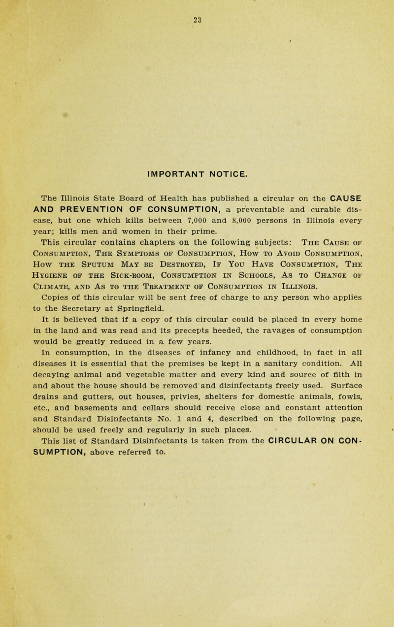 IMPORTANT NOTICE. The Illinois State Board of Health has published a circular on the CAUSE AND PREVENTION OF CONSUMPTION, a preventable and curable dis- ease, but one which kills between 7,000 and 8,000 persons in Illinois every year; kills men and women in their prime. This circular contains chapters on the following subjects: The Cause of Consumption, The Symptoms of Consumption, How to Avoid Consumption, How the Sputum May be Destroyed, If You Have Consumption, The Hygiene of the Sick-room, Consumption in Schools, As to Change of Climate, and As to the Treatment of Consumption in Illinois. Copies of this circular will be sent free of charge to any person who applies to the Secretary at Springfield. It is believed that if a copy of this circular could be placed in every home in the land and was read and its precepts heeded, the ravages of consumption would be greatly reduced in a few years. In consumption, in the diseases of infancy and childhood, in fact in all diseases it is essential that the premises be kept in a sanitary condition. All decaying animal and vegetable matter and every kind and source of filth in and about the house should be removed and disinfectants freely used. Surface drains and gutters, out houses, privies, shelters for domestic animals, fowls, etc., and basements and cellars should receive close and constant attention and Standard Disinfectants No. 1 and 4, described on the following page, should be used freely and regularly in such places. This list of Standard Disinfectants is taken from the CIRCULAR ON CON- SUMPTION, above referred to.