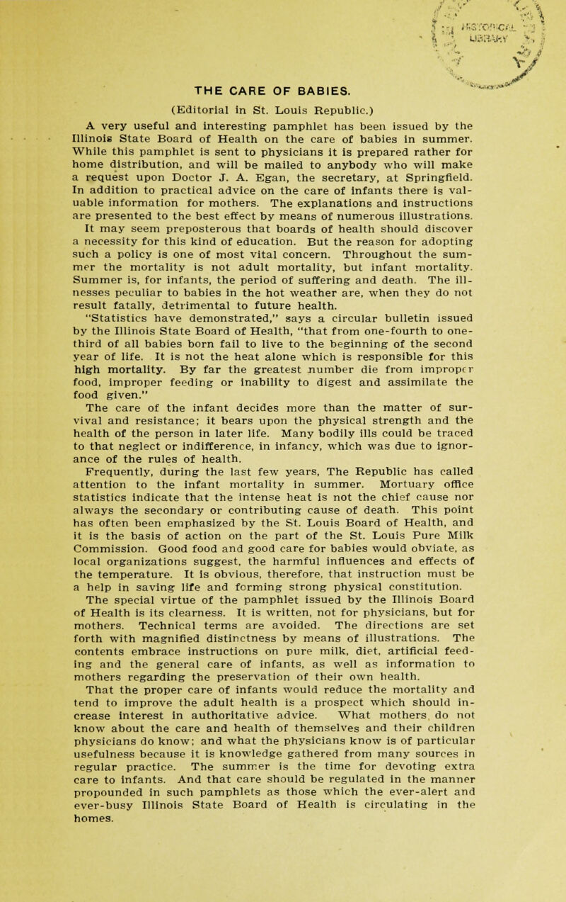 THE CARE OF BABIES. (Editorial in St. Louis Republic.) A very useful and interesting pamphlet has been issued by the Illinois State Board of Health on the care of babies in summer. While this pamphlet is sent to physicians it is prepared rather for home distribution, and will be mailed to anybody who will make a request upon Doctor J. A. Egan, the secretary, at Springfield. In addition to practical advice on the care of infants there is val- uable information for mothers. The explanations and instructions are presented to the best effect by means of numerous illustrations. It may seem preposterous that boards of health should discover a necessity for this kind of education. But the reason for adopting such a policy is one of most vital concern. Throughout the sum- mer the mortality is not adult mortality, but infant mortality. Summer is, for infants, the period of suffering and death. The ill- nesses peculiar to babies in the hot weather are, when they do not result fatally, detrimental to future health. Statistics have demonstrated, says a circular bulletin issued by the Illinois State Board of Health, that from one-fourth to one- third of all babies born fail to live to the beginning of the second year of life. It is not the heat alone which is responsible for this high mortality. By far the greatest number die from improper food, improper feeding or inability to digest and assimilate the food given. The care of the infant decides more than the matter of sur- vival and resistance; it bears upon the physical strength and the health of the person in later life. Many bodily ills could be traced to that neglect or indifference, in infancy, which was due to ignor- ance of the rules of health. Frequently, during the last few years, The Republic has called attention to the infant mortality in summer. Mortuary office statistics indicate that the intense heat is not the chief cause nor always the secondary or contributing cause of death. This point has often been emphasized by the St. Louis Board of Health, and it is the basis of action on the part of the St. Louis Pure Milk Commission. Good food and good care for babies would obviate, as local organizations suggest, the harmful influences and effects of the temperature. It is obvious, therefore, that instruction must be a help in saving life and forming strong physical constitution. The special virtue of the pamphlet issued by the Illinois Board of Health is its clearness. It is written, not for physicians, but for mothers. Technical terms are avoided. The directions are set forth with magnified distinctness by means of illustrations. The contents embrace instructions on pure milk, diet, artificial feed- ing and the general care of infants, as well as information to mothers regarding the preservation of their own health. That the proper care of infants would reduce the mortality and tend to improve the adult health is a prospect which should in- crease Interest in authoritative advice. What mothers do not know about the care and health of themselves and their children physicians do know; and what the physicians know is of particular usefulness because it is knowledge gathered from many sources in regular practice. The summer is the time for devoting extra care to infants. And that care should be regulated in the manner propounded in such pamphlets as those which the ever-alert and ever-busy Illinois State Board of Health is circulating in the homes. J; ( HiSTOfliCAl ; | ;t uaay-.Y >.-, V
