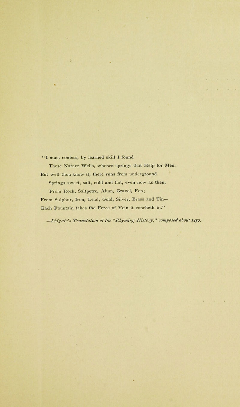 I must confess, by learned skill I found These Nature Wells, whence springs that Help for Men. But well thou know'st, there runs from underground Springs sweet, salt, cold and hot, even now as then, From Rock, Saltpetre, Alum, Gravel, Fen; From Sulphur, Iron, Lead, Gold, Silver, Brass and Tin- Each Fountain takes the Force of Vein it concheth in.'' —Lid^ate's Translation of the Rhyming History, composedabout 1450.