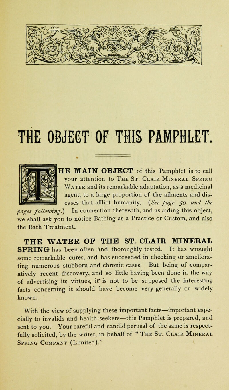 THE OBJECT OF THIS PAMPHLET. HE MAIN OBJECT of this Pamphlet is to call your attention to The St. Clair Mineral Spring Water and its remarkable adaptation, as a medicinal agent, to a large proportion of the ailments and dis- eases that afflict humanity. (See page jo and the pages following!) In connection therewith, and as aiding this object, we shall ask you to notice Bathing as a Practice or Custom, and also the Bath Treatment. THE WATER OP THE ST. CLAIR MINERAL SPRING has been often and thoroughly tested. It has wrought some remarkable cures, and has succeeded in checking or ameliora- ting numerous stubborn and chronic cases. But being of compar- atively recent discovery, and so little having been done in the way of advertising its virtues, it* is not to be supposed the interesting facts concerning it should have become very generally or widely known. With the view of supplying these important facts—important espe- cially to invalids and health-seekers—this Pamphlet is prepared, and sent to you. Your careful and candid perusal of the same is respect- fully solicited, by the writer, in behalf of  The St. Clair Mineral Spring Company (Limited).