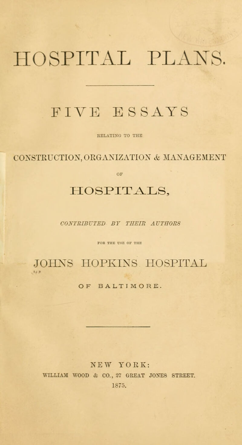 HOSPITAL PLANS. FIVE ESSAYS RELATING TO THE CONSTRUCTION, ORGANIZATION & MANAGEMENT OF HOSPITALS, CONTRIBUTED BY THEIR AUTHORS FOR THE USE OF THE JOHNS HOPKINS HOSPITAL '• » O F BALTI MORE. NEW TOEK: WILLIAJI WOOD & CO., 27 GREAT JONES STREET. 1875.