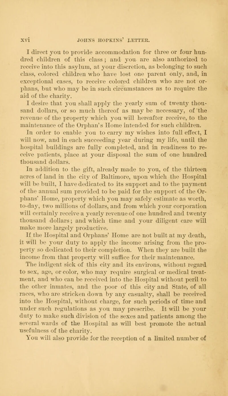 I direct you to provide accommodation for three or four hun- dred children of this class ; and you are also authorized to receive into this asylum, at your discretion, as belonging to such class, colored children who have lost one parent only, and, in exceptional cases, to receive colored children who are not or- phans, but who may be in such circumstances as to require the aid of the charity. I desire that you shall apply the yearly sum of twenty thou- sand dollars, or so much thereof as maybe necessary, of the revenue of the property which you will hereafter receive, to the maintenance of the Orphan's Home intended for such children. In order to enable 3-ou to carry my wishes into full effect, I will now, and in each succeeding year during my life, until the hospital buildings are fully completed, and in readiness to re- ceive patients, place at jour disposal the sum of one hundred thousand dollars. In addition to the gift, already made to you, of the thirteen acres of land in the city of Baltimore, upon which the Hospital will be built. I have dedicated to its support and to the payment (if the annual sum provided to be paid for the support of the Or- phans' Home, property which you may safely estimate as worth, to-day, two millions of dollars, and from which your corporation wdl certainly receive a yearly revenue of one hundred and twenty thousand dollars; and which time and your diligent care will make more largely productive. If the Hospital and Orphans' Home are not built at my death, it will be your duty to apply the income arising from the pro- perty so dedicated to their completion. When they are built the income from that property will suffice for their maintenance. The indigent sick of this city and its environs, without regard to sex, age, or color, who may require surgical or medical treat- ment, and who can be received into the Hospital without peril to the other inmates, and the poor of this city and State, of all races, who are stricken down by any casualty, shall be received into the Hospital, without charge, for such periods of time and under such regulations as you may prescribe. It will be your duty to make such division of the sexes and patients among the several wards of the Hospital as will best promote the actual usefulness of the charity. You will also provide for the reception of a limited number of