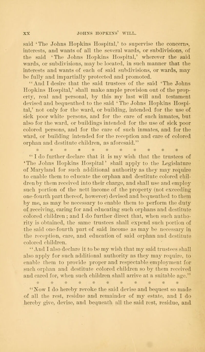 said 'The Johns Hopkins Hospital,' to supervise the concern*. interests, and wants of all the several wards, or subdivisions, of the said ' The Johns Hopkins Hospital,' wherever the said wards, or subdivisions, may be located, in such manner that the interests and wants of each of said subdivisions, or wards, may be full}- and impartially protected and promoted. '' And I desire that the said trustees of the said ' The Johns Hopkins Hospital,' shall make ample provision out of the prop- erty, real and personal, by this my last will and testament devised and bequeathed to the said ' The Johns Hopkins Hospi- tal,' not only for the ward, or building, intended for the use of sick poor white persons, and for the care of such inmates, but also for the wrard, or buildings intended for the use of sick poor colored persons, and for the care of such inmates, and for the ward, or building intended for the reception and care of colored orphan and destitute children, as aforesaid.  I do further declare that it is my wish that the trustees of 'The Johns Hopkins Hospital' shall apply to the Legislature of Maryland for such additional authority as they may require to enable them to educate the orphan and destitute colored chil- dren by them received into their charge, and shall use and employ such portion of the nett income of the property (not exceeding one-fourth part thereof, however) devised and bequeathed to them by me, as may be necessary to enable them to perform the duty of receiving, caring for and educating such orphans and destitute colored children ; and I do further direct that, when such autho- rity is obtained, the same trustees shall expend such portion of the said one-fourth part of said income as ma}- be necessary in the reception, care, and education of said orphan and destitute colored children. And I also declare it to be my wish that my said tiustei-s shall also apply for such additional authority as they may require, to enable them to provide proper and respectable employment for such orphan and destitute colored children so by them received and cared for, when such children shall arrive at a suitable age. *********** Now I do hereby revoke the said devise and bequest so made of all the rest, residue and remainder of my estate, and I do hereby give, devise, and bequeath all the said rest, residue, and