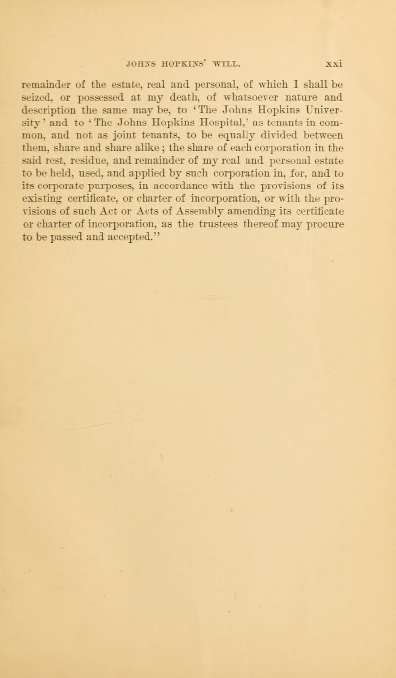 remainder of the estate, real and personal, of which I shall be seized, or possessed at my death, of whatsoever nature and description the same maybe, to The Johns Hopkins Univer- sity' and to The Johns Hopkins Hospital,' as tenants in com- mon, and not as joint tenants, to be equally divided between them, share and share alike ; the share of each corporation in the said rest, residue, and remainder of my real and personal estate to be held, used, and applied by such corporation in, for, and to its corporate purposes, in accordance with the provisions of its existing certificate, or charter of incorporation, or with the pro- visions of such Act or Acts of Assembly amending its certificate or charter of incorporation, as the trustees thereof may procure to be passed and accepted.