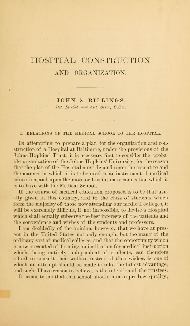 AND ORGANIZATION. JOHN S. BILLINGS, Bit. Lt.-Col. and Asst. Surg., U.S.A. I. RELATIONS OF THE MEDICAL SCHOOL TO THE HOSPITAL. In attempting to prepare a plan for the organization and con- struction of a Hospital at Baltimore, under the provisions of the Johns Hopkins' Trust, it is necessary first to consider the proba- ble organization of the Johns Hopkins' University, for the reason that the plan of the Hospital must depend upon the extent to and the manner in which it is to be used as an instrument of medical education, and upon the more or less intimate connection which it is to have with the Medical School. If the course of medical education proposed is to be that usu- ally given in this country, and to the class of students which f i inn the majority of those now attending our medical colleges, it will be extremely difficult, if not impossible, to devise a Hospital which shall equally subserve the best interests of the patients and the convenience and wishes of the students and professors. I am decidedly of the opinion, however, that we have at pres- ent in the United States not only enough, but too many of the ordinary sort of medical colleges, and that the opportunity which is now presented of forming an institution for medical instruction which, being entirely independent of students, can therefore afford to consult their welfare instead of their wishes, is one of which an attempt should be made to take the fullest advantage, and such, I have reason to believe, is the intention of the trustees. It seems to me that this school should aim to produce quality,