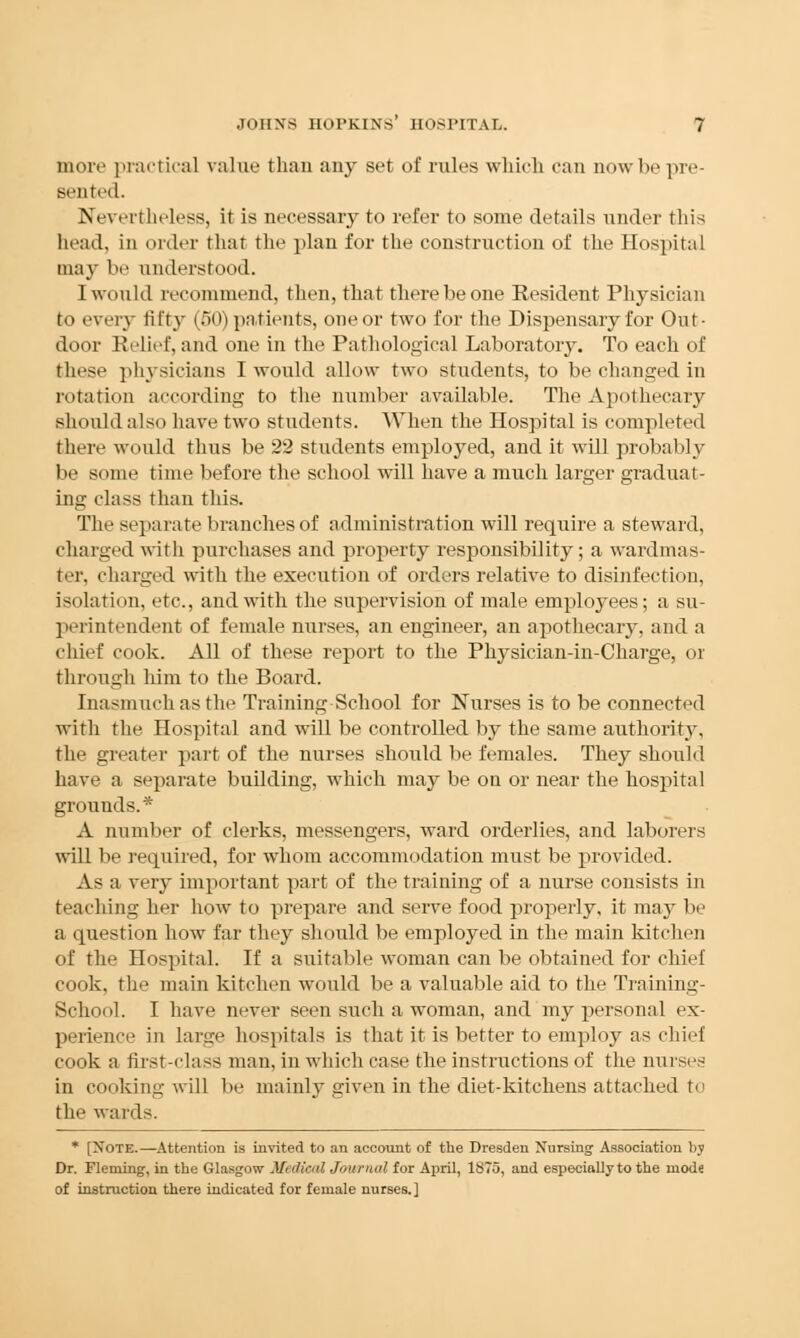 more practical value than any set of rules which can now be pre- sented. Nevertheless, it is necessary to refer to some details under this head, in order that the plan for the construction of the Hospital may be understood. I would recommend, then, that there be one Resident Physician to every fifty (50) patients, one or two for the Dispensary for Out- door Relief, and one in the Pathological Laboratory. To each of these physicians I would allow two students, to be changed in rotation according to the number available. The Apothecary should also have two students. When the Hospital is completed there would thus be 22 students employed, and it will probably be some time before the school will have a much larger graduat- ing class than this. The separate branches of administration will require a steward, charged with purchases and property responsibility; a wardmas- fcer, charged with the execution of orders relative to disinfection, isolation, etc., and with the supervision of male employees; a su- perintendent of female nurses, an engineer, an apothecary, and a chief cook. All of these report to the Physician-in-Charge, or through him to the Board. Inasmuch as the Training School for Nurses is to be connected with the Hospital and will be controlled by the same authority, the greater part of the nurses should be females. They should have a separate building, which may be on or near the hospital grounds.* A number of clerks, messengers, ward orderlies, and laborers will be required, for whom accommodation must be provided. As a very important part of the training of a nurse consists in teaching her how to prepare and serve food properly, it may be a question how far they should be employed in the main kitchen of the Hospital. If a suitable woman can be obtained for chief cook, the main kitchen would be a valuable aid to the Training- School. I have never seen such a woman, and my personal ex- perience in large hospitals is that it is better to employ as chief cook a first-class man, in which case the instructions of the nurses in cooking will be mainly given in the diet-kitchens attached to the wards. * [Note.—Attention is invited to an account of the Dresden Nursing Association by Dr. Fleming, in the Glasgow .V< (Seal Journal for April, 1875, and especially to the mod« of instruction there indicated for female nurses.]