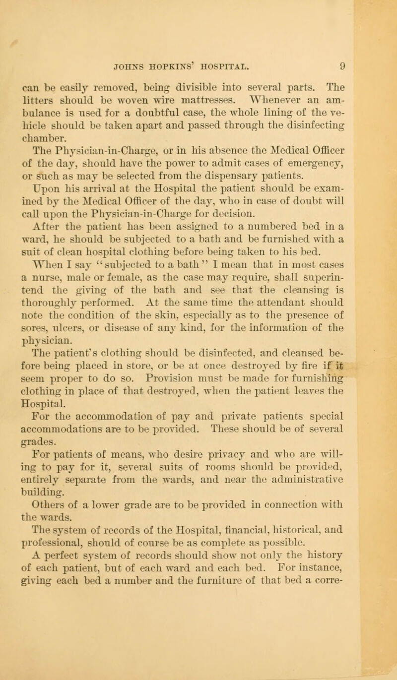 can be easily removed, being divisible into several parts. The litters should be woven wire mattresses. Whenever an am- bulance is used for a doubtful case, the whole lining of the ve- hicle should be taken apart and passed through the disinfecting chamber. The Physician-in-Charge, or in his absence the Medical Officer of the day, should have the power to admit cases of emergency, or such as may be selected from the dispensary patients. Upon his arrival at the Hospital the patient should be exam- ined by the Medical Officer of the day, who in case of doubt will call upon the Physician-in-Charge for decision. After the patient has been assigned to a numbered bed in a ward, he should be subjected to a bath and be furnished with a suit of clean hospital clothing before being taken to his bed. When I say subjected to a bath I mean that in most cases a nurse, male or female, as the case may require, shall superin- tend the giving of the bath and see that the cleansing is thoroughly performed. At the same time the attendant should note the condition of the skin, especially as to the presence of sores, ulcers, or disease of any kind, for the information of the physician. The patient's clothing should be disinfected, and cleansed be- fore being placed in store, or be at once destroj-ed by fire if it seem proper to do so. Provision must be made for furnishing clothing in place of that destroyed, when the patient leaves the Hospital. For the accommodation of pay and private patients special accommodations are to be provided. These should be of several grades. For patients of means, who desire privacy and who are will- ing to pay for it, several suits of rooms should be provided, entirely separate from the wards, and near the administrative building. Others of a lower grade are to be provided in connection with the wards. The system of records of the Hospital, financial, historical, and professional, should of course be as complete as possible. A perfect system of records should show not only the history of each patient, but of each ward and each bed. For instance, giving each bed a number and the furniture of that bed a corre-