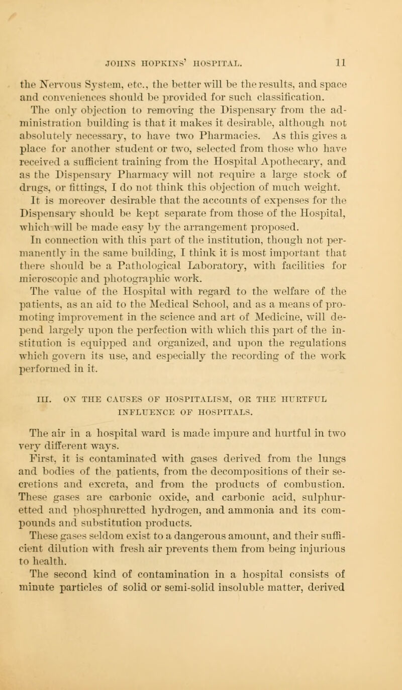 the Nervous System, etc., the better will be the results, and space and conveniences should be provided for such classification. The only objection to removing the Dispensary from the ad- ministration building is that it makes it desirable, although not absolutely necessary, to have two Pharmacies. As this gives a place for another student or two, selected from those who have received a sufficient training from the Hospital Apothecary, and as the Dispensary Pharmacy will not require a huge stock of drugs, or liftings, I do not think this objection of much weight. It is moreover desirable that the accounts of expenses for the Dispensary should be kept separate from those of the Hospital, which will be made easy by the arrangement proposed. In connection with this part of the institution, though not per- manently in the same building, I think it is most important that there should be a Pathological Laboratory, with facilities for microscopic and photographic work. The value of the Hospital with regard to the welfare of the patimts, as an aid to the Medical School, and as a means of pro- moting improvement in the science and art of Medicine, will de- pend largely upon the perfection with which this part of the in- stitution is equipped and organized, and upon the regulations which govern its use, and especially the recording of the work performed in it. III. OX THE CAUSES OF HOSPITALISM, OR THE HURTFUL INFLUENCE OF HOSPITALS. The air in a hospital ward is made impure and hurtful in two very different ways. First, it is contaminated with gases derived from the lungs and bodies of the patients, from the decompositions of their se- cretions and excreta, and from the products of combustion. These gases are carbonic oxide, and carbonic acid, sulphur- etted and phosphuretted hydrogen, and ammonia and its com- pounds ami substitution products. These gases seldom exist to a dangerous amount, and their suffi- cient dilution with fresh air prevents them from being injurious to health. The second kind of contamination in a hospital consists of minute particles of solid or semi-solid insoluble matter, derived