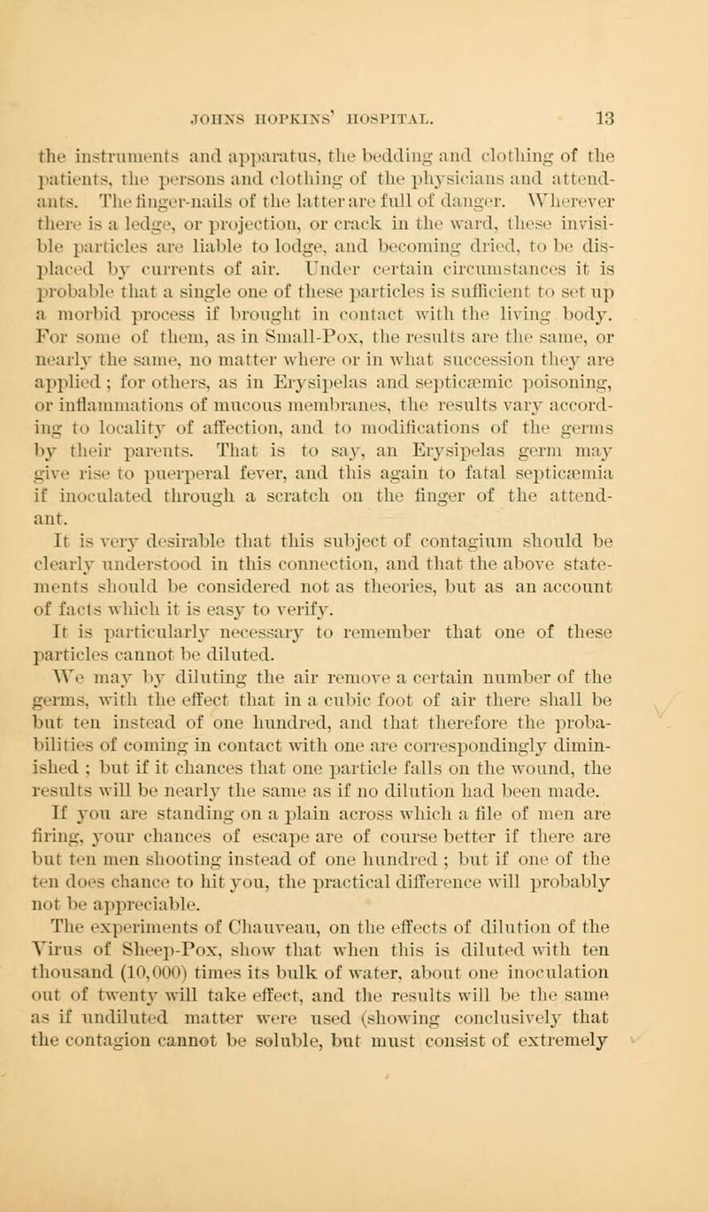 the instruments and apparatus, the bedding and clothing of the patients, the persons and clothing of the physicians and attend- ants. The finger-nails of the latter are full of danger. Wherever (here is a ledge, or projection, or crack in the ward, these invisi- ble particles are liable to lodge, and becoming dried, to be dis- placed by currents of air. Under certain circumstances it is probable that a single one of these particles is sufficient to set up a morbid process if brought in contact with the living body. For some of them, as in Small-Pox, the results are the same, or nearly the same, no matter where or in what succession the}' are applied ; for others, as in Erysipelas and septicemic poisoning, or inflammations of mucous membranes, the results vary accord- ing to localitjT of affection, and to modifications of the germs by their parents. That is to say, an Erysipelas germ may give rise ro puerperal fever, and this again to fatal septicaemia if inoculated through a scratch on the finger of the attend- ant. It is very desirable that this subject of contagium should, be clearly understood in this connection, and that the above state- ments should be considered not as theories, but as an account of facts which it is easy to verify. It is particularly necessary to remember that one of these particles cannot be diluted. We may by diluting the air remove a certain number of the germs, with the effect that in a cubic foot of air there shall be but ten instead of one hundred, and that therefore the proba- bilities of coining in contact with one are correspondingly dimin- ished : but if it chances that one particle falls on the wound, the results will be nearly the same as if no dilution had been made. If you are standing on a plain across which a file of men are firing, your chances of escape are of course better if there are but ten men shooting instead of one hundred ; but if one of the ten does chance to hit you, the practical difference will probably not lie appreciable. Tlie experiments of Chauveau, on the effects of dilution of the Virus of Sheep-Pox, show that when this is diluted with ten thousand (10,000) times its bulk of water, about one inoculation out of twenty will take effect, and the results will be the same as if undiluted matter were used (showing conclusively that the contagion cannot be soluble, but must consist of extremely