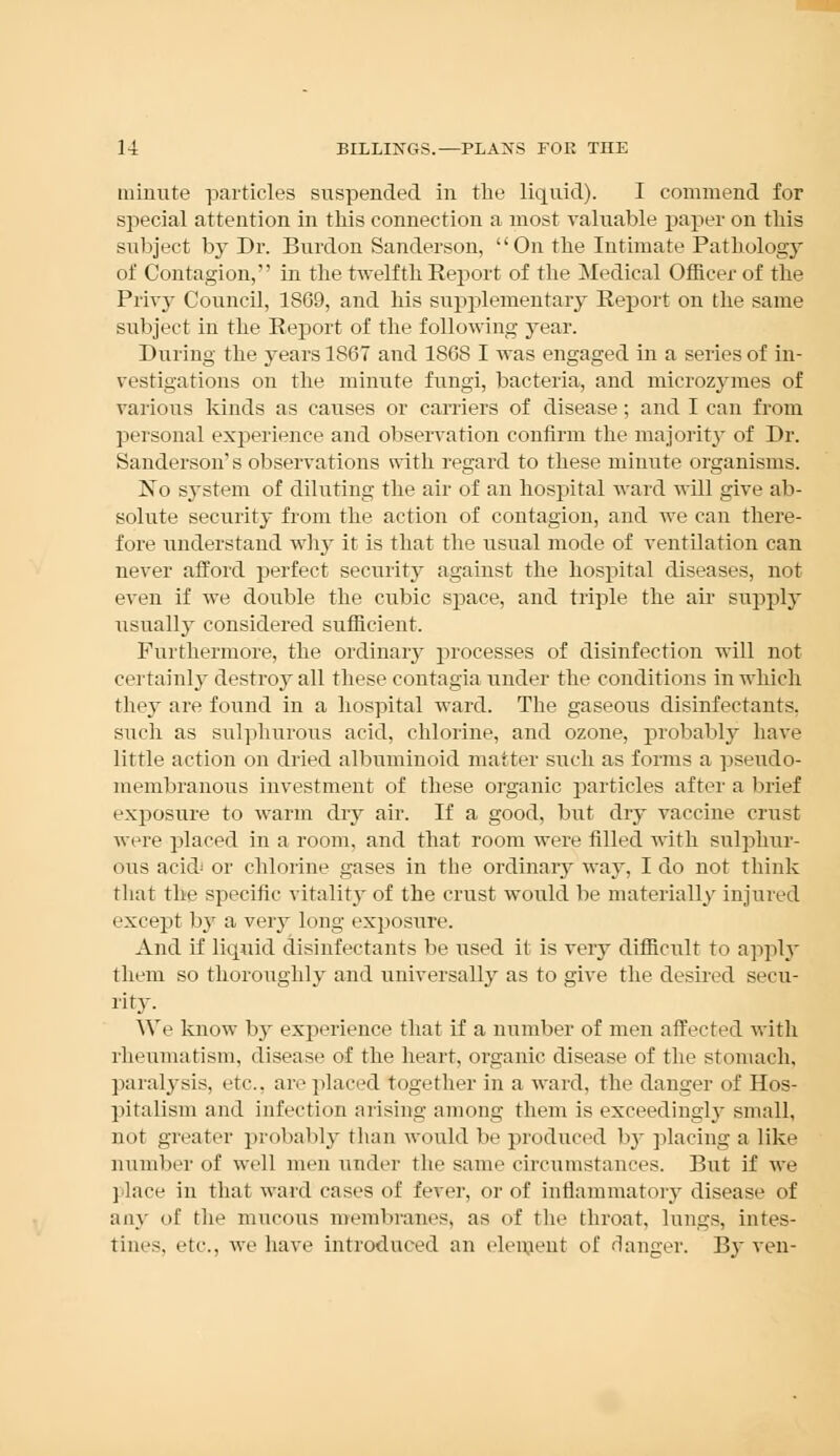 minute particles suspended in the liquid). I commend for special attention in this connection a most valuable paper on this subject by Dr. Burdon Sanderson,  On the Intimate Pathology of Contagion, in the twelfth Report of the Medical Officer of the Privy Council, 1869, and his supplementary Report on the same subject in the Report of the following year. During the years 1867 and 1868 I was engaged in a series of in- vestigations on the minute fungi, bacteria, and microzymes of various kinds as causes or carriers of disease; and I can from personal experience and observation confirm the majority of Dr. Sanderson's observations with regard to these minute organisms. No system of diluting the air of an hospital ward will give ab- solute security from the action of contagion, and we can there- fore understand why it is that the usual mode of ventilation can never afford perfect security against the hospital diseases, not even if we double the cubic space, and triple the air supply usually considered sufficient. Furthermore, the ordinary processes of disinfection will not certainly destroy all these contagia under the conditions in which they are found in a hospital ward. The gaseous disinfectants, such as sulphurous acid, chlorine, and ozone, probably have little action on dried albuminoid matter such as forms a pseudo- membranous investment of these organic particles after a brief exposure to warm dry air. If a good, but dry vaccine crust were placed in a room, and that room were filled with sulphur- ous acid or chlorine gases in the ordinary way, I do not think that the specific vitality of the crust would be materially injured except by a very long exposure. And if liquid disinfectants be used it is veiy difficult to apply them so thoroughly and universalby as to give the desired secu- rity. We know by experience that if a number of men affected with rheumatism, disease of the heart, organic disease of the stomach, paralysis, etc., are placed together in a ward, the danger of Hos- pitalism and infection arising among them is exceedingly small, not greater probably than would be produced by placing a like number of well men under the same circumstances. But if we place in that ward cases of fever, or of inflammatory disease of any of the mucous membranes, as of the throat, lungs, intes- tine-, etc.. we have introduced an element of danger. By ven-