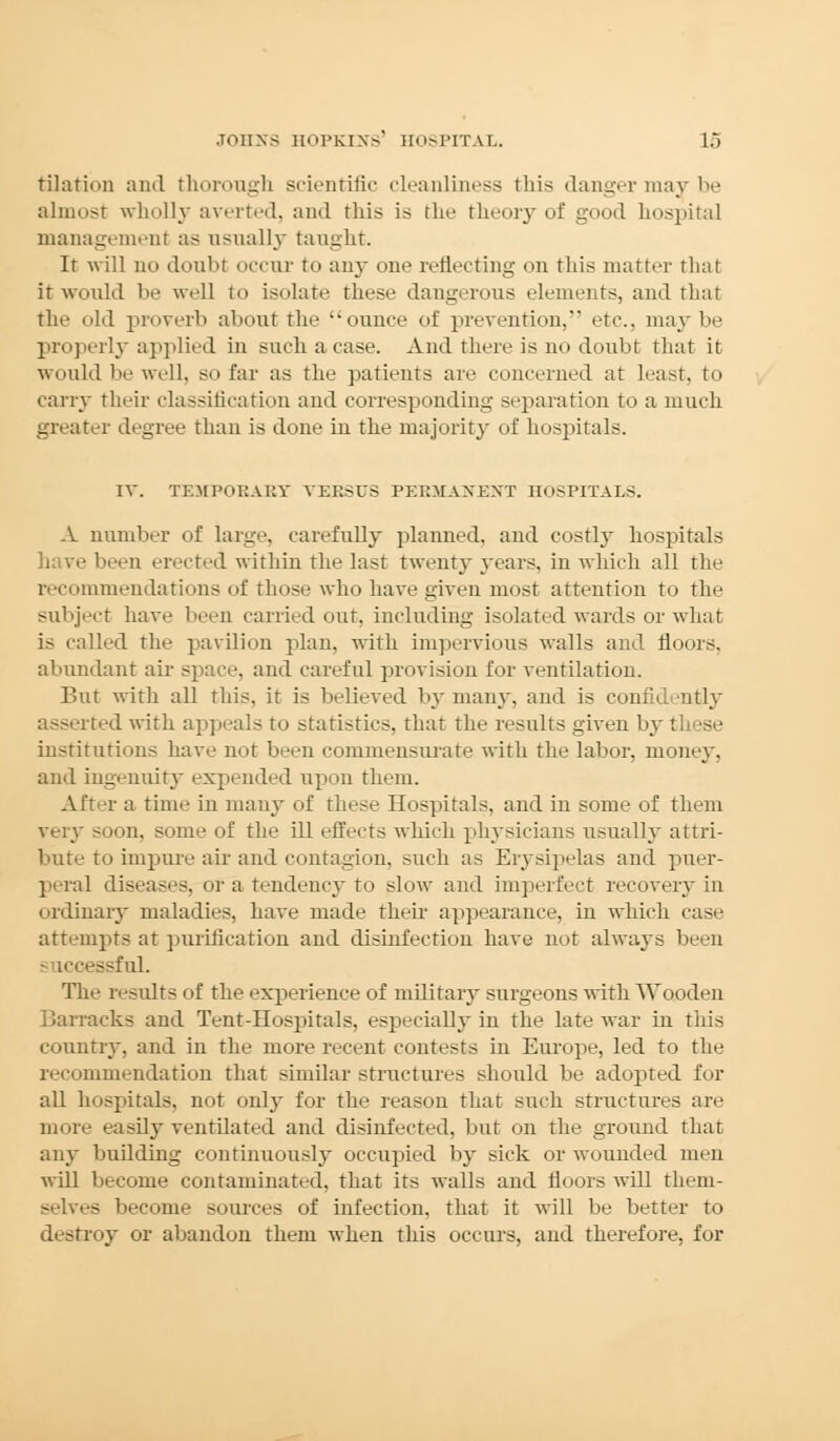 tilation and thorough scientific cleanliness this danger may be almost wholly averted, and this is the theory of good hospital management as usually taught. It will no doubt ocelli- to any one reflecting on this matter that it would be well lo isolate these dangerous elements, and that the old proverb about the ounce of prevention, etc.. may be properly applied in such a case. And there is no doubt that it would be well, so far as the patients are concerned at least, to cany their classification and corresponding separation to a much greater degree than is done iu the majority of hospitals. IV. TEMPORARY VERSUS PERMANENT HOSPITALS. A number of large, carefully planned, and costly hospitals have been erected within the last twenty years, in which all the recommendations of those who have given most attention to the subject have been carried out. including isolated wards or what is called the pavilion plan, with impervious walls and floors, abundant air space, and careful provision for ventilation. But with all this, it is believed by many, and is confidently i ted with appeals to statistics, that the results given by these institutions have not been commensurate with the labor, money. and ingenuity expended upon them. After a time in many of these Hospitals, and in some of them very soon, some of the ill effects which physicians usually attri- bute to impure air and contagion, such as Erysipelas and puer- peral diseases, or a tendency to slow and imperfect recovery in ordinary maladies, have made their appearance, in which case attempts at purification and disinfection have not always been • iccessful. The results of the experience of military surgeons with Wooden Barracks and Tent-Hospitals, especially in the late war in this country, and in the more recent contests in Europe, led to the recommendation that similar structures should be adopted for all hospitals, not only for the reason that such structures are more easily ventilated and disinfected, but on the ground that any budding continuously occupied by sick or wounded men wdl become contaminated, that its walls and floors will them- selves become sources of infection, that it will be better to destroy or abandon them when this occurs, and therefore, for