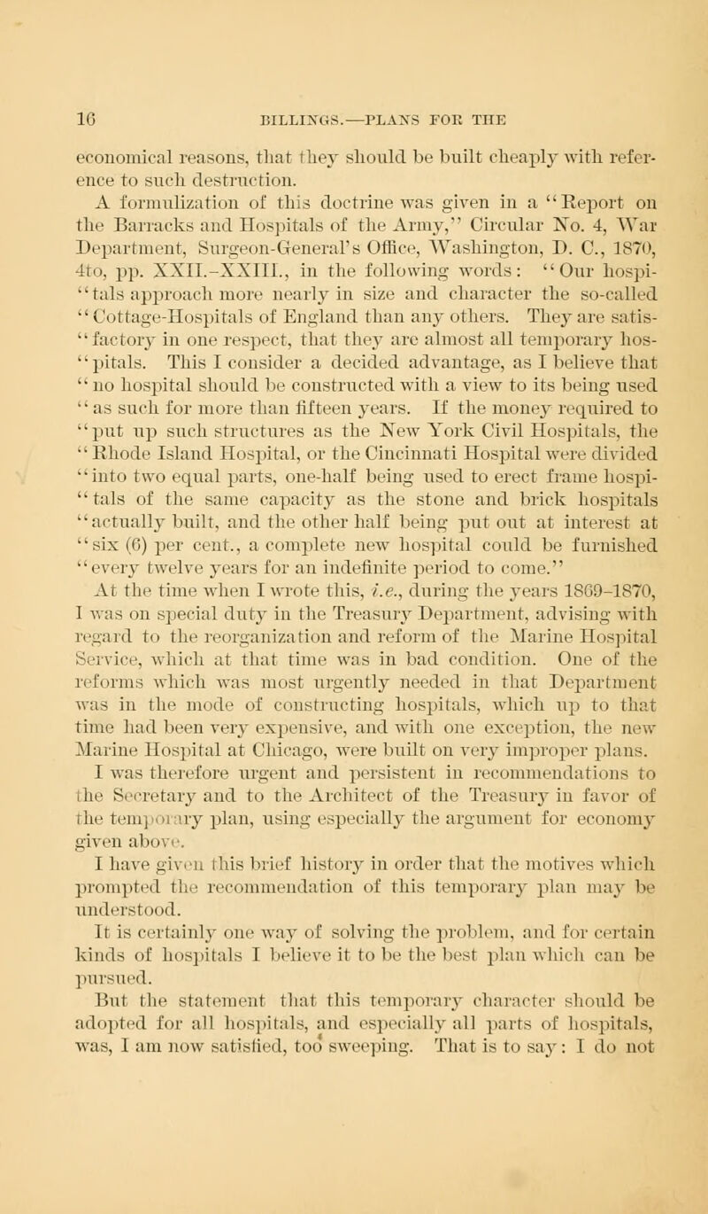economical reasons, that they should be built cheaply with refer- ence to such destruction. A formnlization of this doctrine was given in a Report on tin' Barracks and Hospitals of the Army, Circular No. 4, War Department, Surgeon-General's Office, Washington, D. C, 1870, 4to, pp. XXII.-XXIII., in the following words: Our hospi- 1' tals approach more nearly in size and character the so-called Cottage-Hospitals of England than any others. They are satis- factory in one respect, that they are almost all temporary hos- pitals. This I consider a decided advantage, as I believe that  no hospital should be constructed with a view to its being used  as such for more than fifteen years. If the money required to put up such structures as the New York Civil Hospitals, the •• Rhode Island Hospital, or the Cincinnati Hospital were divided '' into two equal parts, one-half being used to erect frame hospi-  tals of the same capacity as the stone and brick hospitals actually built, and the other half being put out at interest at six (6) per cent., a complete new hospital could be furnished every twelve years for an indefinite period to come. At the time when I wrote this, i.e., during the years 1869-1870, I was on special duty in the Treasury Department, advising with regard to the reorganization and reform of the Marine Hospital Service, which at that time was in bad condition. One of the reforms which was most urgently needed in that Department was in the mode of constructing hospitals, which up to that time had been very expensive, and with one exception, the new Marine Hospital at Chicago, were built on very improper plans. I was therefore urgent and persistent in recommendations to the Secretary and to the Architect of the Treasuiy in favor of the temporary plan, using especially the argument for economy given above. I have given this brief history in order that the motives which prompted tin- recommendation of this temporary plan may be understood. It is certainly one way of solving the problem, and for certain kinds of hospitals I believe it to be the best plan which can be pursued. But the statement that this temporary character should be adopted for all hospitals, and especially all parts of hospitals, was, I am now satisfied, too sweeping. That is to say: I do not