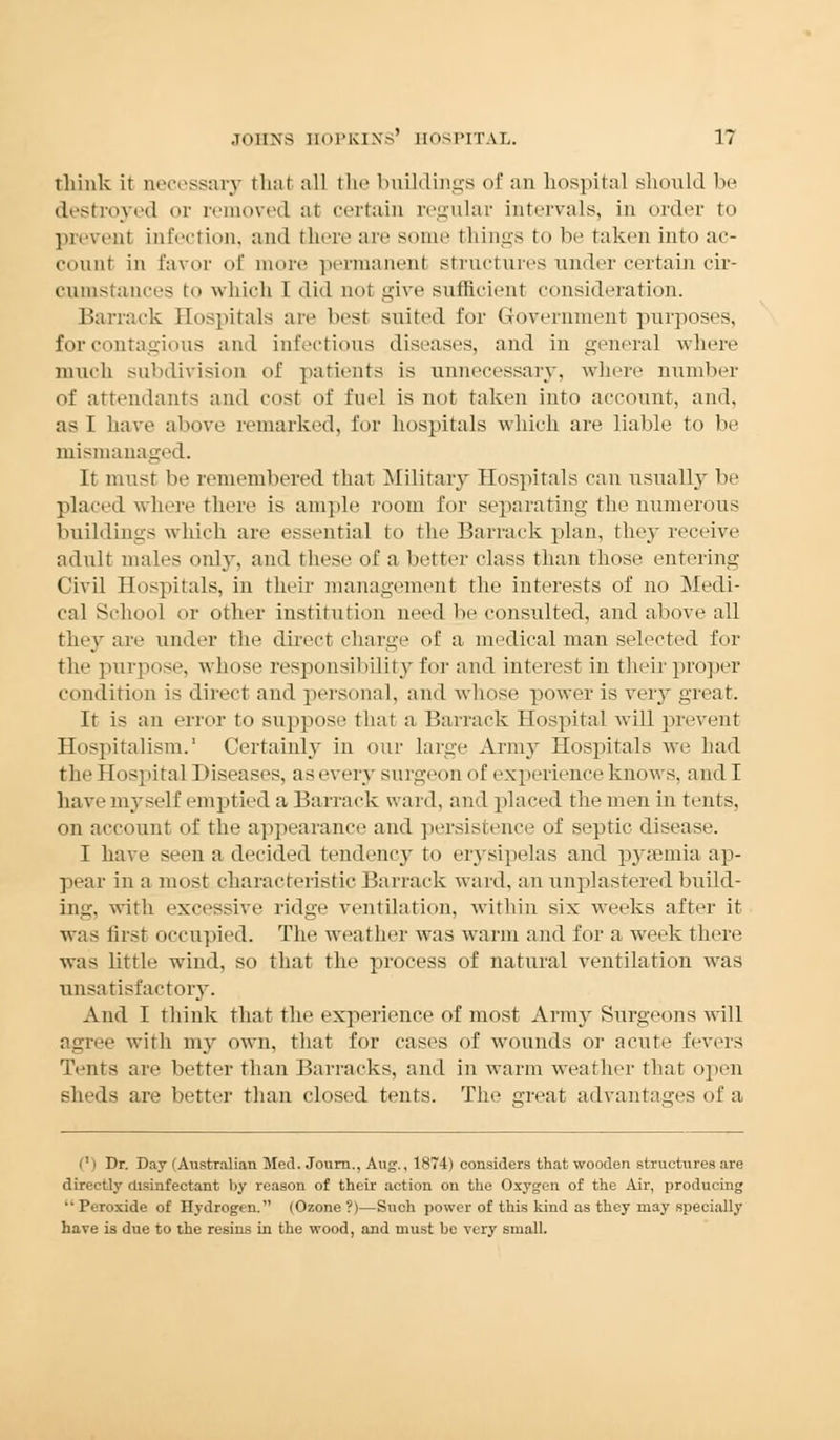 think ir necessary rh;ii all the buildings of an hospital should be destroyed or removed at certain regular intervals, in order to prevent Infection, ami there are some things to be taken into ac- count in favor of more permanent structures under certain cir- cumstances t which I did not give sufficient consideration. Barrack Hospitals are best suited for Government purposes, for contagious and infectious diseases, and in general where much subdivision of patients is unnecessary, where number of attendants and cost of fuel is not taken into account, and, as I have above remarked, for hospitals which are liable to be mismanaged. It must lie remembered that Military Hospitals can usually be placed where there is ample room for separating the numerous buildings which are essential to the Barrack plan, the}' receive adult males only, and these of a better class than those entering Civil Hospitals, in their management the interests of no Medi- cal School or other institution need be consulted, and above all they are under the direct charge of a medical man selected for the purpose, whose responsibility for and interest in their proper condition is direct and personal, and whose power is very great. It is an error to suppose that a Barrack Hospital will prevent Hospitalism.' Certainly in our Large Army Hospitals we had the Hospital Diseases, as every surgeon of experience knows, and I have myself emptied a Barrack ward, and placed the men in tents, on account of the appearance and persistence of septic disease. I have seen a decided tendency to erysipelas and pyaemia ap- pear in a most characteristic Barrack ward, an unplastered build- ing, with excessive ridge ventilation, within six weeks after it was first occupied. The weather was warm and for a week there was little wind, so that the process of natural ventilation was unsatisfactory. And I think that the experience of most Army Surgeons will agree with my own, that for cases of wounds or acute fevers Tents are better than Barracks, and in warm weather that open sheds are better than closed tents. The great advantages of a <') Dr. Day (Australian Med. Journ., Aug., 1874) considers that wooden structures are directly disinfectant by reason of their action on the Oxygen of the Air, producing •• Ptroxide of Hydrogen. (Ozone ?)—Such power of this kind as they may specially have is due to the resins in the wood, and must be very small.