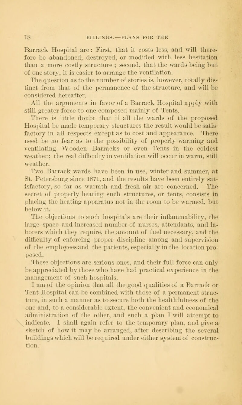 Barrack Hospital are: First, that it costs less, and will there- fore be abandoned, destroyed, or modified with less hesitation than a more costly structure ; second, that the wards being but of one story, it is easier to arrange the ventilation. The question as to the number of stories is, however, totally dis- tinct from that of the permanence of the structure, and will be considered hereafter. All tlie arguments in favor of a Barrack Hospital apply with still greater force to one composed mainly of Tents. There is little doubt that if all the wards of the proposed Hospital be made temporary structures the result would be satis- factory in all respects except as to cost and appearance. There need be no fear as to the possibility of properly warming aud ventilating Wooden Barracks or even Tents in the coldest weather; the real difficulty in ventilation will occur in warm, still weather. Two Barrack wards have been in use, winter and summer, at St. Petersburg since 1871, and the results have been entirely sat- isfactory, so far as warmth and fresh air are concerned. The secret of properly heating such structures, or tents, consists in placing the heating apparatus not in the room to be warmed, but below it. The objections to such hospitals are their inflammability, the large space and increased number of nurses, attendants, and la- borers which they require, the amount of fuel necessary, and the difficulty of enforcing proper discipline among and supervision of the employees and the patients, especially in the location pro- posed. These objections are serious ones, and their full force can only be appreciated by those who have had practical experience in the management of such hospitals. I am of the opinion that all the good qualities of a Barrack or Tent Hospital can be combined with those of a permanent struc- ture, in such a manner as to secure both the healthfulness of the one and. to a considerable extent, the convenient and economical administration of the other, and such a plan I will attempt to indicate. I shall again refer to the temporary plan, and give a sketch of how it may be arranged, after describing the several buildings which will be required under either system of construc- tion.