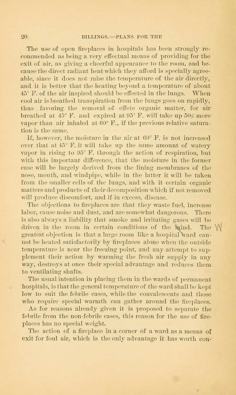 The use of open fireplaces in hospitals has been strongly re- commended as being a very effectual means of providing for the exit of air, as giving a cheerful appearance to the room, and be- cause the direct radiant heat which they afford is specially agree- able, since it does not raise the temperature of the air directly, and it is better that the heating beyond a temperature of about 45° F. of the air inspired should be effected in the lungs. When cool air is breathed transpiration from the lungs goes on rapidly, thus favoring the removal of effete organic matter, for air breathed at 45° P. and expired at 95° F. will take up 50$ more vapor than air inhaled at 60° F., if the previous relative satura- tion is the same. If, however, the moisture in the air at GO0 F. is not increased over that at 45° F. it will take up the same amount of watery vapor in rising to 95° F. through the action of respiration, but with this important difference, that the moisture in the former case will be largely derived from the lining membranes of the nose, mouth, and windpipe, while in the latter it will be taken from the smaller cells of the lungs, and with it certain organic matters and products of their decomposition which if not removed will produce discomfort, and if in excess, disease. The objections to fireplaces are that they waste fuel, increase labor, cause noise and dust, and are somewhat dangerous. There is also always a liability that smoke and irritating gases will be driven in the room in certain conditions of the foind. The y\| greatest objection is that a large room like a hospitalAvard can- not be heated satisfactorily by fireplaces alone when the outside temperature is near the freezing point, and any attempt to sup- plement their action b}^ warming the fresh air supply in any way, destroys at once their special advantage and reduces them to ventilating shafts. The usual intention in placing them in the wards of permanent hospitals, is that the general temperature of the ward shall lie kept low to suit the febrile cases, while the convalescents and those who require special warmth can gather around the fireplaces. As for reasons already given it is proposed to separate the febrile from the non-febrile cases, this reason for the use of fire- places has no special weight. The action of a fireplace in a corner of a ward as a means of exit for foul air, which is the only advantage it has worth con-